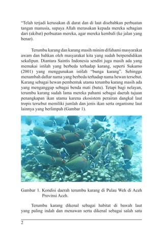 2
“Telah terjadi kerusakan di darat dan di laut disebabkan perbuatan
tangan manusia, supaya Allah merasakan kepada mereka sebagian
dari (akibat) perbuatan mereka, agar mereka kembali (ke jalan yang
benar).
Terumbu karang dan karang masih minim difahami masyarakat
awam dan bahkan oleh masyarakat kita yang sudah berpendidikan
sekalipun. Diantara Saintis Indonesia sendiri juga masih ada yang
memakai istilah yang berbeda terhadap karang, seperti Sukarno
(2001) yang menggunakan istilah “bunga karang”. Sehingga
menambah daftar nama yang berbeda terhadap nama hewan tersebut.
Karang sebagai hewan pembentuk utama terumbu karang masih ada
yang menganggap sebagai benda mati (batu). Tetapi bagi nelayan,
terumbu karang sudah lama mereka pahami sebagai daerah tujuan
penangkapan ikan utama karena ekosistem perairan dangkal laut
tropis tersebut memiliki jumlah dan jenis ikan serta organisme laut
lainnya yang berlimpah (Gambar 1).
Gambar 1. Kondisi daerah terumbu karang di Pulau Weh di Aceh
Provinsi Aceh.
Terumbu karang dikenal sebagai habitat di bawah laut
yang paling indah dan menawan serta dikenal sebagai salah satu
 
