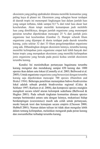 3
ekosistem yang paling spektakuler dimana memiliki komunitas yang
paling kaya di planet ini. Ekosistem yang sebagian besar terdapat
di daerah tropis ini menempati lingkungan laut dalam jumlah luas
yang sangat terbatas, tidak sampai 0,5 % dari total luas dasar laut
keseluruhan. Akan tetapi memiliki kemampuan jauh melebihi
luas yang dimilikinya, dengan jumlah organisme yang menempati
perairan tersebut diperkirakan mencapai 25 % dari jumlah jenis
organisme laut keseluruhan (Gambar 2). Hampir seluruh filum
organisme yang dijumpai di dunia terdapat pada daerah terumbu
karang, yaitu sekitar 32 dari 33 filum pengelompokkan organisme
yang ada. Dibandingkan dengan ekosistem lainnya, terumbu karang
memiliki kelimpahan jenis organisme empat kali lebih banyak dari
hutan tropis yang merupakan ekosistem yang memiliki kelimpahan
jenis organisme yang berada pada posisi kedua setelah ekosistem
terumbu karang.
Kondisi Ini menimbulkan pertanyaan bagaimana terumbu
karang mengatur dan mendukung sampai 650 karang dan 1000
spesies ikan dalam satu lokasi (Connolly et al. 2003; Bellwood et al.
2005). Untukorganisme-organismeyangberasosiasidenganterumbu
karang saja diperkirakan mencapai 700 spesies (Hamilton and
Brakel 1984). Beberapa penelitian menunjukan bahwa biodiversitas
lokal adalah sebuah produk biodiversitas regional (Caley &
Schluter 1997; Karlson et al. 2004), dan komposisi spesies mungkin
mengikuti secara relatif aturan kelompok sederhana (Bellwood &
Hughes 2001). Pada sebuah tingkatan komunitas dimana spesies
mampu berinteraksi antara satu dengan lainnya, mekanisasi hidup
berdampingan (coexistence) masih ada celah untuk pertanyaan,
meski banyak teori dan kemajuan secara empiris (Chesson 2000;
Hubbell 2001). Namun dalam tulisan ini tidak akan mengulas lebih
dalam tentang kelimpahan, melainkan mengarah pada peran karang
dan zooxanthellae terhadap terumbu karang.
 