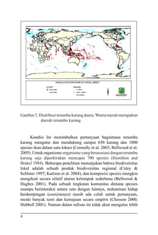 4
Gambar 2. Distribusi terumbu karang dunia.Warna merah merupakan
daerah terumbu karang.
Kondisi Ini menimbulkan pertanyaan bagaimana terumbu
karang mengatur dan mendukung sampai 650 karang dan 1000
spesies ikan dalam satu lokasi (Connolly et al. 2003; Bellwood et al.
2005). Untukorganisme-organismeyangberasosiasidenganterumbu
karang saja diperkirakan mencapai 700 spesies (Hamilton and
Brakel 1984). Beberapa penelitian menunjukan bahwa biodiversitas
lokal adalah sebuah produk biodiversitas regional (Caley &
Schluter 1997; Karlson et al. 2004), dan komposisi spesies mungkin
mengikuti secara relatif aturan kelompok sederhana (Bellwood &
Hughes 2001). Pada sebuah tingkatan komunitas dimana spesies
mampu berinteraksi antara satu dengan lainnya, mekanisasi hidup
berdampingan (coexistence) masih ada celah untuk pertanyaan,
meski banyak teori dan kemajuan secara empiris (Chesson 2000;
Hubbell 2001). Namun dalam tulisan ini tidak akan mengulas lebih
 