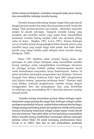 5
dalam tentang kelimpahan, melainkan mengarah pada peran karang
dan zooxanthellae terhadap terumbu karang.
Terumbu karang berkembang dengan sangat baik pada daerah
dangkal perairan pantai laut tropis dimana perairan jernih, bersih dan
hangat. Pada perairan-perairan laut tertentu ditemukan menyebar
sampai ke daerah sub-tropis. Topografi terumbu karang yang
kompleks dan memiliki nutrien yang sangat besar menyebabkan
komunitas terumbu karang menjadi salah satu ekosistem paling
subur di dunia (Hughes 1991, Lewis 1991). Namun beberapa
survey terumbu karang mengungkapkan bahwa banyak spesies yang
memiliki harga yang sangat tinggi telah punah, atau hadir dalam
jumlah yang sangat terbatas pada sebagian besar terumbu karang
(Hodgson, 1999).
Tahun 1997 dijadikan tahun terumbu karang dunia, dan
penetapan ini pada intinya bertujuan untuk memulihkan terumbu
karang sekaligus untuk mengembalikan kesimbangan ekosistem
ini sehingga tercipta kembali gudang keanekaragaman hayati
untuk dimanfaatkan masyarakat secara berkelanjutan. Namun 10
tahun kemudian menunjukan pengrusakan terus berlanjut. Nasional
Geografi Versi Bahasa Indonesia Edisi April 2007 mengeluarkan
edisi khusus tentang “penurunan perikanan dunia”. Diantara topik
yang dibahas termasuk penghancuran terumbu karang dengan
menggunakan bom dan penangkapan ikan yang berlebihan
(overfishing) yang menyebabkan 90 % ikan-ikan ekonomis penting
menjadi punah.
Terumbu karang memainkan peranan dalam berbagai aspek,
berperanan sangat penting dan sangat fital, berfungsi sebagai sumber
pendapatanpenduduk/nelayan,sumberbahanmakanandanberfungsi
sebagai penjaga/pelindung pantai dari gempuran ombak untuk jutaan
manusia disamping berperanan sebagai tempat tujuan wisata bawah
laut nan menawan. Pada akhir-akhir ini hasil penelitian menunjukkan
bahwa terumbu karang memberikan keuntungan tahunan mencapai
puluhan milyar Dolar AS untuk menopang perekonomian dunia
(Cesar et al, 2003). Dari hari ke hari pertambahan penduduk
 