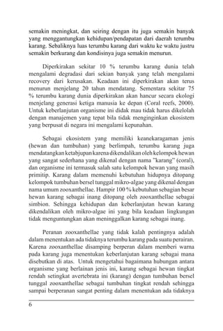 6
semakin meningkat, dan seiring dengan itu juga semakin banyak
yang menggantungkan kehidupan/pendapatan dari daerah terumbu
karang. Sebaliknya luas terumbu karang dari waktu ke waktu justru
semakin berkurang dan kondisinya juga semakin menurun.
Diperkirakan sekitar 10 % terumbu karang dunia telah
mengalami degradasi dari sekian banyak yang telah mengalami
recovery dari kerusakan. Keadaan ini diperkirakan akan terus
menurun menjelang 20 tahun mendatang. Sementara sekitar 75
% terumbu karang dunia diperkirakan akan hancur secara ekologi
menjelang generasi ketiga manusia ke depan (Coral reefs, 2000).
Untuk keberlanjutan organisme ini didak mau tidak harus dikelolah
dengan manajemen yang tepat bila tidak menginginkan ekosistem
yang berpusat di negara ini mengalami kepunahan.
Sebagai ekosistem yang memiliki keanekaragaman jenis
(hewan dan tumbuhan) yang berlimpah, terumbu karang juga
mendatangkanketabjupankarenadikendalikanolehkelompokhewan
yang sangat sederhana yang dikenal dengan nama ”karang” (coral),
dan organisme ini termasuk salah satu kelompok hewan yang masih
primitip. Karang dalam memenuhi kebutuhan hidupnya ditopang
kelompok tumbuhan bersel tunggal mikro-algae yang dikenal dengan
nama umum zooxanthellae. Hampir 100 % kebutuhan sebagian besar
hewan karang sebagai inang ditopang oleh zooxanthellae sebagai
simbion. Sehingga kehidupan dan keberlanjutan hewan karang
dikendalikan oleh mikro-algae ini yang bila keadaan lingkungan
tidak menguntungkan akan meninggalkan karang sebagai inang.
Peranan zooxanthellae yang tidak kalah pentingnya adalah
dalam menentukan ada tidaknya terumbu karang pada suatu perairan.
Karena zooxanthellae disamping berperan dalam memberi warna
pada karang juga menentukan keberlanjutan karang sebagai mana
disebutkan di atas. Untuk mengetahui bagaimana hubungan antara
organisme yang berlainan jenis ini, karang sebagai hewan tingkat
rendah setingkat avertebrata ini (karang) dengan tumbuhan bersel
tunggal zooxanthellae sebagai tumbuhan tingkat rendah sehingga
sampai berperanan sangat penting dalam menentukan ada tidaknya
 