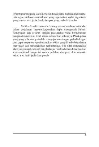 7
terumbu karang pada suatu perairan dirasa perlu diuraikan lebih rinci
hubungan simbiosis mutualisme yang diperankan kedua organisme
yang berasal dari jenis dan kelompok yang berbeda tersebut.
Melihat kondisi terumbu karang dalam keadaan kritis dan
dalam perjalanan menuju kepunahan dapat menggugah Saintis,
Pemerintah dan seluruh lapisan masyarakat yang berhubungan
dengan ekosistem ini lebih serius mencarikan solusinya. Pihak-pihak
yang yang sebelumnya terlalu mengejar keuntungan pribadi dengan
cara cepat tanpa mempertimbangkan akibat yang ditimbulakan harus
menyadari dan menghentikan perbuatannya. Bila tidak sumberdaya
alam yang sangat esensial yang terlanjur rusak sebelum dimanfaatkan
secara optimal bangsa ini secara perlahan dan pasti akan semakin
kritis, atau lebih jauh akan punah.
 
