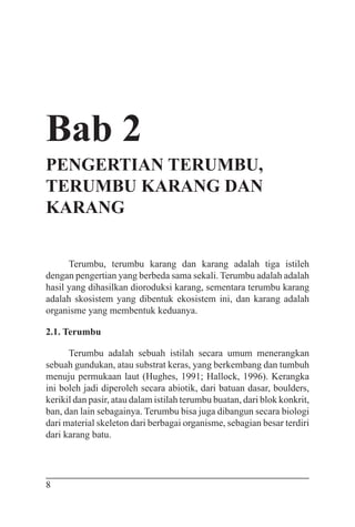 8
Bab 2
PENGERTIAN TERUMBU,
TERUMBU KARANG DAN
KARANG
Terumbu, terumbu karang dan karang adalah tiga istileh
dengan pengertian yang berbeda sama sekali. Terumbu adalah adalah
hasil yang dihasilkan dioroduksi karang, sementara terumbu karang
adalah skosistem yang dibentuk ekosistem ini, dan karang adalah
organisme yang membentuk keduanya.
2.1. Terumbu
Terumbu adalah sebuah istilah secara umum menerangkan
sebuah gundukan, atau substrat keras, yang berkembang dan tumbuh
menuju permukaan laut (Hughes, 1991; Hallock, 1996). Kerangka
ini boleh jadi diperoleh secara abiotik, dari batuan dasar, boulders,
kerikil dan pasir, atau dalam istilah terumbu buatan, dari blok konkrit,
ban, dan lain sebagainya. Terumbu bisa juga dibangun secara biologi
dari material skeleton dari berbagai organisme, sebagian besar terdiri
dari karang batu.
 