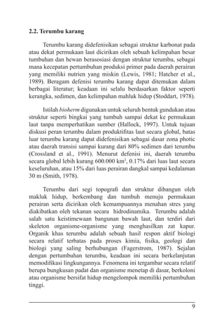 9
2.2. Terumbu karang
Terumbu karang didefenisikan sebagai struktur karbonat pada
atau dekat permukaan laut dicirikan oleh sebuah kelimpahan besar
tumbuhan dan hewan berasosiasi dengan struktur terumbu, sebagai
mana kecepatan pertumbuhan produksi primer pada daerah perairan
yang memiliki nutrien yang miskin (Lewis, 1981; Hatcher et al.,
1989). Beragam defenisi terumbu karang dapat ditemukan dalam
berbagai literatur; keadaan ini selalu berdasarkan faktor seperti
kerangka, sedimen, dan kelimpahan mahluk hidup (Stoddart, 1978).
Istilah bioherm digunakan untuk seluruh bentuk gundukan atau
struktur seperti bingkai yang tumbuh sampai dekat ke permukaan
laut tanpa memperhatikan sumber (Hallock, 1997). Untuk tujuan
diskusi peran terumbu dalam produktifitas laut secara global, batas
luar terumbu karang dapat didefenisikan sebagai dasar zona photic
atau daerah transisi sampai kurang dari 80% sedimen dari terumbu
(Crossland et al., 1991). Menurut defenisi ini, daerah terumbu
secara global lebih kurang 600.000 km2
, 0.17% dari luas laut secara
keseluruhan, atau 15% dari luas perairan dangkal sampai kedalaman
30 m (Smith, 1978).
Terumbu dari segi topografi dan struktur dibangun oleh
makluk hidup, berkembang dan tumbuh menuju permukaan
perairan serta dicirikan oleh kemampuannya menahan stres yang
diakibatkan oleh tekanan secara hidrodinamika. Terumbu adalah
salah satu keistimewaan bangunan bawah laut, dan terdiri dari
skeleton organisme-organisme yang menghasilkan zat kapur.
Organik khas terumbu adalah sebuah hasil respon aktif biologi
secara relatif terbatas pada proses kimia, fisika, geologi dan
biologi yang saling berhubungan (Fagerstrom, 1987). Sejalan
dengan pertumbuhan terumbu, keadaan ini secara berkelanjutan
memodifikasi lingkungannya. Fenomena ini tergambar secara relatif
berupa bungkusan padat dan organisme menetap di dasar, berkoloni
atau organisme bersifat hidup mengelompok memiliki pertumbuhan
tinggi.
 