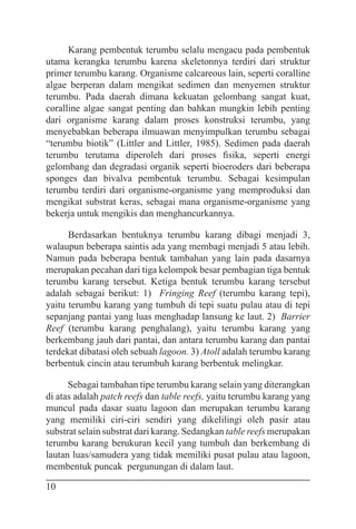 10
Karang pembentuk terumbu selalu mengacu pada pembentuk
utama kerangka terumbu karena skeletonnya terdiri dari struktur
primer terumbu karang. Organisme calcareous lain, seperti coralline
algae berperan dalam mengikat sedimen dan menyemen struktur
terumbu. Pada daerah dimana kekuatan gelombang sangat kuat,
coralline algae sangat penting dan bahkan mungkin lebih penting
dari organisme karang dalam proses konstruksi terumbu, yang
menyebabkan beberapa ilmuawan menyimpulkan terumbu sebagai
“terumbu biotik” (Littler and Littler, 1985). Sedimen pada daerah
terumbu terutama diperoleh dari proses fisika, seperti energi
gelombang dan degradasi organik seperti bioeroders dari beberapa
sponges dan bivalva pembentuk terumbu. Sebagai kesimpulan
terumbu terdiri dari organisme-organisme yang memproduksi dan
mengikat substrat keras, sebagai mana organisme-organisme yang
bekerja untuk mengikis dan menghancurkannya.
Berdasarkan bentuknya terumbu karang dibagi menjadi 3,
walaupun beberapa saintis ada yang membagi menjadi 5 atau lebih.
Namun pada beberapa bentuk tambahan yang lain pada dasarnya
merupakan pecahan dari tiga kelompok besar pembagian tiga bentuk
terumbu karang tersebut. Ketiga bentuk terumbu karang tersebut
adalah sebagai berikut: 1) Fringing Reef (terumbu karang tepi),
yaitu terumbu karang yang tumbuh di tepi suatu pulau atau di tepi
sepanjang pantai yang luas menghadap lansung ke laut. 2) Barrier
Reef (terumbu karang penghalang), yaitu terumbu karang yang
berkembang jauh dari pantai, dan antara terumbu karang dan pantai
terdekat dibatasi oleh sebuah lagoon. 3) Atoll adalah terumbu karang
berbentuk cincin atau terumbuh karang berbentuk melingkar.
Sebagai tambahan tipe terumbu karang selain yang diterangkan
di atas adalah patch reefs dan table reefs, yaitu terumbu karang yang
muncul pada dasar suatu lagoon dan merupakan terumbu karang
yang memiliki ciri-ciri sendiri yang dikelilingi oleh pasir atau
substrat selain substrat dari karang. Sedangkan table reefs merupakan
terumbu karang berukuran kecil yang tumbuh dan berkembang di
lautan luas/samudera yang tidak memiliki pusat pulau atau lagoon,
membentuk puncak pergunungan di dalam laut.
 