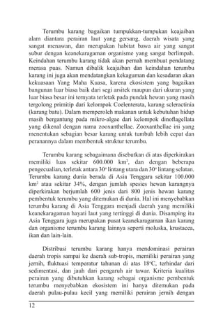 12
Terumbu karang bagaikan tumpukkan-tumpukan keajaiban
alam diantara perairan laut yang gersang, daerah wisata yang
sangat menawan, dan merupakan habitat bawa air yang sangat
subur dengan keanekaragaman organisme yang sangat berlimpah.
Keindahan terumbu karang tidak akan pernah membuat pendatang
merasa puas. Namun dibalik keajaiban dan keindahan terumbu
karang ini juga akan mendatangkan kekaguman dan kesadaran akan
kekuasaan Yang Maha Kuasa, karena ekosistem yang bagaikan
bangunan luar biasa baik dari segi arsitek maupun dari ukuran yang
luar biasa besar ini ternyata terletak pada pundak hewan yang masih
tergolong primitip dari kelompok Coelenterata, karang scleractinia
(karang batu). Dalam memperoleh makanan untuk kebutuhan hidup
masih bergantung pada mikro-algae dari kelompok dinoflagellata
yang dikenal dengan nama zooxanthellae. Zooxanthellae ini yang
menentukan sebagian besar karang untuk tumbuh lebih cepat dan
peranannya dalam membentuk struktur terumbu.
Terumbu karang sebagaimana disebutkan di atas diperkirakan
memiliki luas sekitar 600.000 km2
, dan dengan beberapa
pengecualian, terletak antara 30o
lintang utara dan 30o
lintang selatan.
Terumbu karang dunia berada di Asia Tenggara sekitar 100.000
km2
atau sekitar 34%, dengan jumlah spesies hewan karangnya
diperkirakan berjumlah 600 jenis dari 800 jenis hewan karang
pembentuk terumbu yang ditemukan di dunia. Hal ini menyebabkan
terumbu karang di Asia Tenggara menjadi daerah yang memiliki
keanekaragaman hayati laut yang tertinggi di dunia. Disamping itu
Asia Tenggara juga merupakan pusat keanekaragaman ikan karang
dan organisme terumbu karang lainnya seperti moluska, krustacea,
ikan dan lain-lain.
Distribusi terumbu karang hanya mendominasi perairan
daerah tropis sampai ke daerah sub-tropis, memiliki perairan yang
jernih, fluktuasi temperatur tahunan di atas 18o
C, terhindar dari
sedimentasi, dan jauh dari pengaruh air tawar. Kriteria kualitas
perairan yang dibutuhkan karang sebagai organisme pembentuk
terumbu menyebabkan ekosistem ini hanya ditemukan pada
daerah pulau-pulau kecil yang memiliki perairan jernih dengan
 