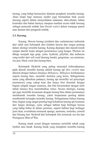 14
karang, yang hidup berasosiasi diantara penghuni terumbu karang.
Akan tetapi bagi manusia sendiri juga bermanfaat baik secara
lansung seperti dalam menyediakan makanan, obat-obatan, bahan
kontruksi dan bahan lainnya; maupun manfaat secara tidak lansung
sebagai pemecah ombak laut (break water) dalam menjaga pantai
atau daratan dari pengaruh ombak.
2.3. Karang,
Karang, Hewan karang (cnidaria dan coelenterata) terbentuk
dari salah satu kelompok dari kindom hewan dan sangat penting
dalam ekologi terumbu karang. Karang dijumpai dari daerah kutub
sampai daerah tropis dengan perairannya yang hangat. Phylum ini
dibagi menjadi tiga grup, yaitu: hydroid, jellyfish, dan anthozoa
yang terdiri dari soft coral (karang lunak), gorgonian, sea anemone,
sea pen, black coral dan karang batu.
Kelompok Hydroid yang paling menonjol keberadaannya
pada daerah terumbu karang adalah karang api (fire corals) atau
dikenal dengan bahasa ilmianya Millepora. Millepora kelihatannya
seperti karang batu, memiliki skeleton yang keras. Sebagaimana
nama yang diberikan padanya, karang api memiliki sel penyengat
(nematosis) yang cukup kuat dan hanya bisa disentuh dengan
bagian telapak tangan manusia, dan bila bersentuhan dengan kulit
tubuh lainnya bisa menimbulkan iritasi. Secara ekologis, karang
api juga memiliki kesamaan dengan karang batu dalam peranannya
membentuk terumbu karang, yakni berperanan penting dalam
membentuk kerangka terumbu karang. Sebagaimana halnya karang
batu, bagian yang sangat penting bagi kehadiran karang api terutama
dari fungsi ekologis, yaitu sebagai habitat bagi berbagai hewan
yang hidup bebas di dalam perairan, seperti habitat bagi berbagai
jenis ikan, avertebrata termasuk sponge, anemone, moluska, crinoid
dan bintang laut. Hydroid dari kelompok lain termasuk sea fen dan
Portuguese Man-of War.
Karang lunak sesuai dengan namanya memiliki tubuh yang
lembut atau lunak. Karang lunak yang menghuni terumbu karang
 