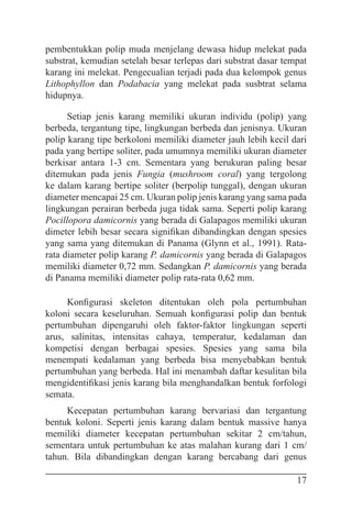 17
pembentukkan polip muda menjelang dewasa hidup melekat pada
substrat, kemudian setelah besar terlepas dari substrat dasar tempat
karang ini melekat. Pengecualian terjadi pada dua kelompok genus
Lithophyllon dan Podabacia yang melekat pada susbtrat selama
hidupnya.
Setiap jenis karang memiliki ukuran individu (polip) yang
berbeda, tergantung tipe, lingkungan berbeda dan jenisnya. Ukuran
polip karang tipe berkoloni memiliki diameter jauh lebih kecil dari
pada yang bertipe soliter, pada umumnya memiliki ukuran diameter
berkisar antara 1-3 cm. Sementara yang berukuran paling besar
ditemukan pada jenis Fungia (mushroom coral) yang tergolong
ke dalam karang bertipe soliter (berpolip tunggal), dengan ukuran
diameter mencapai 25 cm. Ukuran polip jenis karang yang sama pada
lingkungan perairan berbeda juga tidak sama. Seperti polip karang
Pocillopora damicornis yang berada di Galapagos memiliki ukuran
dimeter lebih besar secara signifikan dibandingkan dengan spesies
yang sama yang ditemukan di Panama (Glynn et al., 1991). Rata-
rata diameter polip karang P. damicornis yang berada di Galapagos
memiliki diameter 0,72 mm. Sedangkan P. damicornis yang berada
di Panama memiliki diameter polip rata-rata 0,62 mm.
Konfigurasi skeleton ditentukan oleh pola pertumbuhan
koloni secara keseluruhan. Semuah konfigurasi polip dan bentuk
pertumbuhan dipengaruhi oleh faktor-faktor lingkungan seperti
arus, salinitas, intensitas cahaya, temperatur, kedalaman dan
kompetisi dengan berbagai spesies. Spesies yang sama bila
menempati kedalaman yang berbeda bisa menyebabkan bentuk
pertumbuhan yang berbeda. Hal ini menambah daftar kesulitan bila
mengidentifikasi jenis karang bila menghandalkan bentuk forfologi
semata.
Kecepatan pertumbuhan karang bervariasi dan tergantung
bentuk koloni. Seperti jenis karang dalam bentuk massive hanya
memiliki diameter kecepatan pertumbuhan sekitar 2 cm/tahun,
sementara untuk pertumbuhan ke atas malahan kurang dari 1 cm/
tahun. Bila dibandingkan dengan karang bercabang dari genus
 