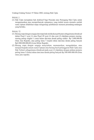 ii
Undang-Undang Nomor 19 Tahun 2002, tentang Hak Cipta
PASAL 2
(1)	Hak Cipta merupakan hak eksklusif bagi Pencipta atau Pemegang Hak Cipta untuk
mengumumkan atau memperbanyak ciptaannya, yang timbul secara otomatis setelah
suatu ciptaan dilahirkan tanpa mengurangi pembatasan menurut perundang-undangan
yang berlaku.
PASAL 72
(1)	 Barangsiapadengansengajadantanpahakmelakukanperbuatansebagaimanadimaksud
dalam Pasal 2 ayat (1) atau Pasal 49 ayat (1) dan ayat (2) dipidana penjara masing-
masing paling singkat 1 (satu) bulan dan/atau denda paling sedikit Rp 1.000.000.00
(Satu Juta Rupiah), atau paling lama 7 (tujuh) tahun dan/atau denda paling banyak
Rp5.000.000.000,00 (Lima Miliar Rupiah).
(2)	Barang siapa dengan sengaja menyiarkan, memamerkan, mengedarkan, atau
menjual kepada umum suatu Ciptaan atau barang hasil pelanggaran Hak Cipta atau
Hak Terkait sebagaimana dimaksud pada ayat (1) dipidana dengan pidana penjara
paling lama 5 (lima) tahun dan/atau denda paling banyak Rp 500.000.000.00 (lima
ratus juta rupiah).
 