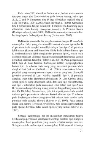 21
Pada tahun 2001 diuraikan Pochon et al., bahwa secara umum
terdapat empat tipe Symbiodinium pada hewan karang, yaitu tipe
A, B, C, and D. Sementara tipe D juga dibedakan menjadi tipe E
oleh Toller et al. (2001a, 2001b) dan Brown et al. (2002). Kemudian
tipe F berasosiasi dengan kelompok Foraminifera disamping juga
ditemukan pada karang Alveopora japonica di Perairan Korea
(Rodriguez-Lanettyetal.2000).DiKaribia,semuatipezooxanthellae
berlimpah pada berbagai jenis karang (LaJeunesse, 2002).
DiKaribia,zooxanthellaeyangberasosiasidenganM.annularis
menunjukan bukti yang jelas memiliki zonasi, dimana tipe A dan B
di perairan lebih dangkal memiliki cahaya dan tipe C di perairan
lebih dalam (Rowan and Knowlton 1995). Pada habitat dimana tipe
D berlimpah selalu lebih dangkal dari perairan tipe C, walau telah
didokumentasikan dijumpai pada perairan sangat dalam pada daerah
peralihan sedimen terumbu (Toller et al. 2001b). Pada pengamatan
lebih luar di Laut Karibia, LaJeunesse (2002) mengungkapkan
bahwa tipe A terbatas pada inang yang mendiami perairan lebih
dangkal dari 3–4 m. Coffroth et al. (2001) menemukan bahwa
populasi yang menetap sementara pada daerah yang baru ditempeli
juvenile octocoral di Laut Karibia memiliki tipe A di perairan
dangkal, tetapi tidak di perairan lebih dalam. Di Laut Karibia, untuk
setiap spesies inang ditemukan lebih dari satu tipe zooxanthellae,
dan tipe C ditemukan pada kedalaman lebih dalam dari tipe A dan
B (walaupun banyak karang inang perairan dangkal hanya memiliki
tipe C). Di dalam Montastraea, pola ini seperti pada skala spasial
terbatas pada permukaan beberapa koloni, dimana tipe C terbatas
pada lingkungan terbatas yang memiliki cahaya lebih rendah pada
perairan lebih dangkal (keruh) (Rowan et al. 1997). Pada karang
inang lain, seperti Acropora cervicornis, pola zonasi hanya terlihat
pada spesies berbeda, tidak dalam spesies yang sama (Baker et al.
1997).
Sebagai kesimpulan, hal ini melahirkan penekanan bahwa
kelihatannya perbedaan karakteristik ekologi diantara tipe mungkin
menunjukan hasil penelitian yang masih terbatas sampai saat ini.
Sebagai contoh, walau tipe C menunjukan lebih sensitif terhadap
 