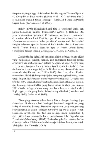 22
temperatur yang tinggi di Samudera Pasifik bagian Timur (Glynn et
al. 2001) dan di Laut Karibia (Rowan et al. 1997), beberapa tipe C
menunjukan menjadi tahan terhadap bleaching di Samudera Pacifik
bagian barat (LaJeunesse et al. 2003).
Baker (1999) mengidentifikasi tipe B tergolong unik, dan
hanya berasosiasi dengan Colpophyllia natans di Bahama. Dia
juga menerangkan tipe umum C berasosiasi dengan A. cervicornis
di perairan dalam Laut Karibia, tipe C umum ditemukan pada
Montastraea cavernosa, beberapa tipe C secara unik berasosiasi
dengan beberapa spesies Porites di Laut Karibia dan di Samudera
Pasifik Timur. Sebuah keunikan tipe D secara umum hanya
berasosiasi dengan karang Diploastrea heliopora di Australia.
Zooxanthellae sejauh ini sangat difahami sebagai mikro-algae
yang berasosiasi dengan karang, dan hubungan fisiologi kedua
organisme ini telah dipelajari selama beberapa dekade. Secara ilmu
gizi menguntungkan karang inang (photosynthetis karbon) dan
simbion (nutrien anorganik) telah dibahas secara ekstensif dimana-
mana (Muller-Parker and D’Elia 1997) dan tidak akan dibahas
secara rinci disini. Hubungannya jelas menguntungkan karang, akan
tetapi tingkat keuntungan belum sepenuhnya diketahui (Douglas and
Smith 1989), karena hampir tidak ada sama sekali diketahui ekologi
dan fisiologi zooxanthellae yang hidup bebas di alam (LaJeunesse
2001). Walau sebagian besar inang membutuhkan zooxanthellae dari
lingkungan, strain yang hidup bebas jarang diisolasi (Loeblich and
Sherley 1979; Carlos et al. 1999).
Disamping zooxanthellae bersimbiosis dengan karang juga
ditemukan di dalam tubuh berbagai kelompok organisme yang
hidup di terumbu karang. Beberapa organisme yang mengandung
zooxanthellae di dalam jaringan tubuhnya seperti di dalam tubuh
hydrozoa, scyphozoa dan lain-lain sebagai mana disebutkan di
atas. Siklus hidup zooxanthellae di laboratorium telah digambarkan
Freudental dalam Yonge (1963). Perkembang biakan zooxanthellae
di tempat kultur di laboratorium bisa terjadi dalam 5 cara, dan untuk
lebih jelas lihat Thamrin (2005).
 