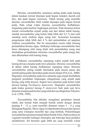 23
Densitas zooxanthellae umumnya paling padat pada karang
dalam keadaan normal dijumpai pada bagian tentakel, daerah oral
disc, dan pada bagian coenosarc. Tubuh karang yang memiliki
densitas zooxanthellae lebih rendah dijumpai pada bagian bawah
polip. Pada setiap waktu densitas zooxanthellae berfluktuasi,
tergantung pada kualitas lingkungan perairan. Pada dasarnya keluar
masuk zooxanthellae terjadi setiap saat dari dalam tubuh karang.
Jumlah zooxanthellae yang keluar tidak lebih dari 0,1 % dari total
standing stock simbion algae setiap hari. Sementara kecepatan
pengeluaran tidak lebih dari 4 % dari pertambahan sel populasi
simbion zooxanthellae. Hal ini menyatakan secara tidak lansung
pertambahan biomas algae. Akibatnya beberapa zooxanthellae baru
harus ditampung oleh inang (baik oleh pertumbuhan inang atau
disebabkan pertumbuhan intensitas zooxanthellae pada inang) dan/
atau dikeluarkan oleh karang inang.
Fluktuasi zooxanthellae sepanjang waktu terjadi baik pada
karang dewasa maupun pada larva planulae. Densitas zooxanthellae
di dalam tubuh karang berfluktuasi sepanjang tahun. Densitas
zooxanthellae paling rendah ditemukan pada musim panas dan
jumlah paling padat ditemukan pada musim dingin (Fitt et al., 2000).
Degradasi zooxanthellae pada larva planulae juga terjadi disebabkan
pengaruh perubahan lingkungan sebagaimana yang terjadi pada
karang yang telah dewasa. Seperti larva planulae pada koloni telah
dewasa karang Pocillopora damicornis. Degradasi zooxanthellae
pada kedua generasi karang P. damicornis baik pada saat larva
planulaemaupunpadakoloniyangtelahdewasadilaporkanTitlyanov
et al. (1996, 1998).
Zooxanthellae bila dikultur mengalami perubahan bentuk
tubuh, dari bentuk bulat menjadi bentuk motile dengan ukuran
panjang 8 – 12 µ, serta memiliki diameter antara 5 – 8 µ yang
dilengkapi flagellae. Micro-algae ini diperkirakan berasal dari spesies
yang sama walaupun memiliki tipe yang berbeda. Perkembangan
zooxanthellaeumumnyaterjadidalambentuk4fase.Padaawalnyasel
vegetatif memiliki berbagai chloroplas dan beberapa hasil produksi
metabolisme. Sel berumur agak lebih tua yang memiliki warna
 