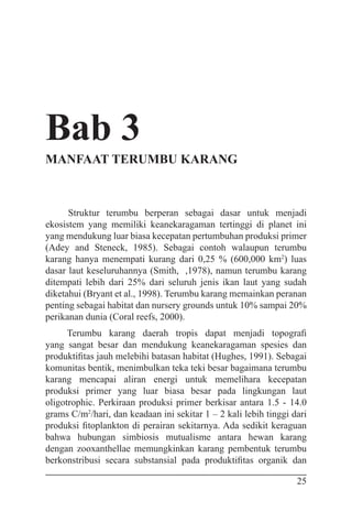 25
Bab 3
MANFAAT TERUMBU KARANG
Struktur terumbu berperan sebagai dasar untuk menjadi
ekosistem yang memiliki keanekaragaman tertinggi di planet ini
yang mendukung luar biasa kecepatan pertumbuhan produksi primer
(Adey and Steneck, 1985). Sebagai contoh walaupun terumbu
karang hanya menempati kurang dari 0,25 % (600,000 km2
) luas
dasar laut keseluruhannya (Smith, ,1978), namun terumbu karang
ditempati lebih dari 25% dari seluruh jenis ikan laut yang sudah
diketahui (Bryant et al., 1998). Terumbu karang memainkan peranan
penting sebagai habitat dan nursery grounds untuk 10% sampai 20%
perikanan dunia (Coral reefs, 2000).
Terumbu karang daerah tropis dapat menjadi topografi
yang sangat besar dan mendukung keanekaragaman spesies dan
produktifitas jauh melebihi batasan habitat (Hughes, 1991). Sebagai
komunitas bentik, menimbulkan teka teki besar bagaimana terumbu
karang mencapai aliran energi untuk memelihara kecepatan
produksi primer yang luar biasa besar pada lingkungan laut
oligotrophic. Perkiraan produksi primer berkisar antara 1.5 - 14.0
grams C/m2
/hari, dan keadaan ini sekitar 1 – 2 kali lebih tinggi dari
produksi fitoplankton di perairan sekitarnya. Ada sedikit keraguan
bahwa hubungan simbiosis mutualisme antara hewan karang
dengan zooxanthellae memungkinkan karang pembentuk terumbu
berkonstribusi secara substansial pada produktifitas organik dan
 