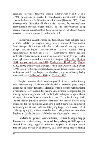 26
kerangka karbonat terumbu karang (Muller-Parker and D’Elia,
1997). Dengan mengabsorbsi karbon dioksida untuk photosyntesis,
zooxanthellae memfasilitasi kalsium karbonat (Goreau, 1959). Hasil
photosyntesis ditransfer di dalam tisu karang, berkemungkinan
menyediakan sumber energi umum. Hal ini menyebabkan polip
karang mampu menghasilkan batu kapur seperti di dalam karang
massive dimana kerangka terumbu terbentuk.
Bagaimana keanekaragam ini terpelihara pada seluruh skala
terumbu adalah pertanyaan yang selalu muncul kepermukaan.
Penelitian-penelitian terdahulu dan model-model tentang spesies
hidup berdampingan menyimpulkan bahwa spesies hidup
berdampingan disebabkan oleh: 1) sumberdaya dalam keadaan
melebihi kebutuhan spesies sendiri dan oleh karena itu kompetisi dan
penyingkiran salah satu kompetitor tidak terjadi (Sale, 1991; Huston,
1994; Karlson and Levitan, 1990; Karlson and Hurd, 1993; Tanner
et al., 1993; Doherty and Fowler, 1994a dan Doherty and Fowler,
1994b), atau (2) kompetisi tidak terjadi, akan tetapi spesies memiliki
mekanisasi untuk pembagian sumberdaya yang mendukung hidup
berdampingan (Bellwood, 1990 and Clarke, 1992).
Bagian paradox dari jawaban produktifitas terumbu karang
juga membentang di dalam sebuah siklus material yang sangat
kompleks di dalam terumbu. Material organik secara berkelanjutan
terakumulasi oleh komunitas secara keseluruhan, sebagian dengan
penangkapan nitrogen dari sekitar laut, dan sebagian dengan fiksasi
nitrogen di atmosfir oleh tumbuhan laut. Terumbu karang hadir
seperti sebuah jaringan tumbuh-tumbuhan dan hewan-hewan yang
kompleks dengan hubungan yang sangat erat dimana sistem sungguh
menantang untuk analisa kuantitatif yang terperinci (Lewis, 1981).
Hubungan yang terjadi termasuk diantara berbagai macam tumbuhan
dan hewan dan hubungan simbiosis antara hewan dan hewan.
Produktifitas primer terumbu karang termasuk sangat tinggi,
dan suatu terumbu karang bisa mendukung sebanyak 3000 spesies.
Produktifitas yang tinggi terumbu karang pada prinsipnya berasal
dari air yang mengalir di atasnya, dan daur ulang proses biologi
 