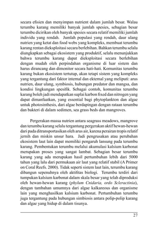27
secara efisien dan menyimpan nutrient dalam jumlah besar. Walau
terumbu karang memiliki banyak jumlah spesies, sebagian besar
terumbu dicirikan oleh banyak spesies secara relatif memiliki jumlah
individu yang rendah. Jumlah populasi yang rendah, daur ulang
nutrien yang ketat dan food webs yang kompleks, membuat terumbu
karang rentan dieksploitasi secara berlebihan. Bahkan terumbu selalu
diungkapkan sebagai ekosistem yang produktif, selalu menunjukkan
bahwa terumbu karang dapat dieksploitasi secara berlebihan
dengan mudah oleh perpindahan organisme di luar sistem dan
harus dirancang dan dimonitor secara hati-hati. Komunitas terumbu
karang bukan ekosistem tertutup, akan tetapi sistem yang kompleks
yang tergantung dari faktor internal dan ekternal yang meliputi: arus
nutrien, daur ulang, symbiosis, hubungan predator dan mangsa, dan
kondisi lingkungan spesifik. Sebagai contoh, komunitas terumbu
karang boleh jadi mendapatkan suplai karbon fixed dan nitrogen yang
dapat dimanfaatkan, yang essential bagi phytoplankton dan algae
untuk photosinthesis, dari algae berdapingan dengan rataan terumbu
dan bakteri di dalam sedimen, sea grass beds dan mangroves.
Pergerakan massa nutrien antara seagrass meadows, mangrove
dan terumbu karang selalu tergantung pergerakan aktif hewan-hewan
dari pada ditransportasikan oleh arus air, karena perairan tropis relatif
jernih dan miskin unsur hara. Jadi pengrusakan atau perubahan
ekosistem laut lain dapat memiliki pengaruh lansung pada terumbu
karang. Pembentukan terumbu melalui akumulasi kalsium karbonat
merupakan proses yang sangat lambat. Sebagian besar terumbu
karang yang ada merupakan hasil pertumbuhan lebih dari 5000
tahun yang lalu dari permukaan air laut yang relatif stabil (A Primer
on Coral Reefs. 2000). Tidak seperti sistem laut lain, terumbu karang
dibangun sepenuhnya oleh aktifitas biologi. Terumbu terdiri dari
tumpukan kalsium karbonat dalam skala besar yang telah diproduksi
oleh hewan-hewan karang (phylum Cnidaria, ordo Scleractinia),
dengan tambahan umumnya dari algae kalkareous dan organisme
lain yang menghasilkan kalsium karbonat. Pertumbuhan terumbu
juga tergantung pada hubungan simbiosis antara polip-polip karang
dan algae yang hidup di dalam tisunya.
 