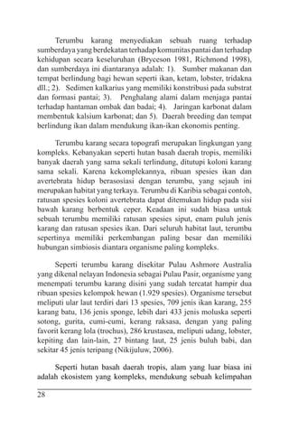 28
Terumbu karang menyediakan sebuah ruang terhadap
sumberdaya yang berdekatan terhadap komunitas pantai dan terhadap
kehidupan secara keseluruhan (Bryceson 1981, Richmond 1998),
dan sumberdaya ini diantaranya adalah: 1). Sumber makanan dan
tempat berlindung bagi hewan seperti ikan, ketam, lobster, tridakna
dll.; 2). Sedimen kalkarius yang memiliki konstribusi pada substrat
dan formasi pantai; 3). Penghalang alami dalam menjaga pantai
terhadap hantaman ombak dan badai; 4). Jaringan karbonat dalam
membentuk kalsium karbonat; dan 5). Daerah breeding dan tempat
berlindung ikan dalam mendukung ikan-ikan ekonomis penting.
Terumbu karang secara topografi merupakan lingkungan yang
kompleks. Kebanyakan seperti hutan basah daerah tropis, memiliki
banyak daerah yang sama sekali terlindung, ditutupi koloni karang
sama sekali. Karena kekomplekannya, ribuan spesies ikan dan
avertebrata hidup berasosiasi dengan terumbu, yang sejauh ini
merupakan habitat yang terkaya. Terumbu di Karibia sebagai contoh,
ratusan spesies koloni avertebrata dapat ditemukan hidup pada sisi
bawah karang berbentuk ceper. Keadaan ini sudah biasa untuk
sebuah terumbu memiliki ratusan spesies siput, enam puluh jenis
karang dan ratusan spesies ikan. Dari seluruh habitat laut, terumbu
sepertinya memiliki perkembangan paling besar dan memiliki
hubungan simbiosis diantara organisme paling kompleks.
Seperti terumbu karang disekitar Pulau Ashmore Australia
yang dikenal nelayan Indonesia sebagai Pulau Pasir, organisme yang
menempati terumbu karang disini yang sudah tercatat hampir dua
ribuan spesies kelompok hewan (1.929 spesies). Organisme tersebut
meliputi ular laut terdiri dari 13 spesies, 709 jenis ikan karang, 255
karang batu, 136 jenis sponge, lebih dari 433 jenis moluska seperti
sotong, gurita, cumi-cumi, kerang raksasa, dengan yang paling
favorit kerang lola (trochus), 286 krustasea, meliputi udang, lobster,
kepiting dan lain-lain, 27 bintang laut, 25 jenis buluh babi, dan
sekitar 45 jenis teripang (Nikijuluw, 2006).
Seperti hutan basah daerah tropis, alam yang luar biasa ini
adalah ekosistem yang kompleks, mendukung sebuah kelimpahan
 