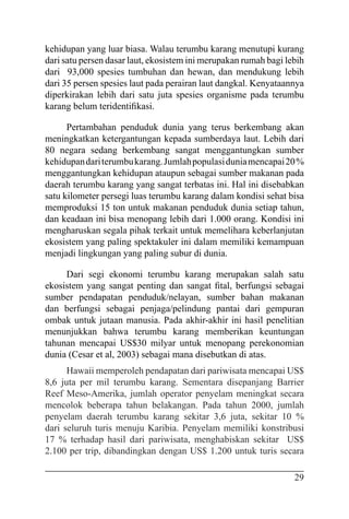 29
kehidupan yang luar biasa. Walau terumbu karang menutupi kurang
dari satu persen dasar laut, ekosistem ini merupakan rumah bagi lebih
dari 93,000 spesies tumbuhan dan hewan, dan mendukung lebih
dari 35 persen spesies laut pada perairan laut dangkal. Kenyataannya
diperkirakan lebih dari satu juta spesies organisme pada terumbu
karang belum teridentifikasi.
Pertambahan penduduk dunia yang terus berkembang akan
meningkatkan ketergantungan kepada sumberdaya laut. Lebih dari
80 negara sedang berkembang sangat menggantungkan sumber
kehidupandariterumbukarang.Jumlahpopulasiduniamencapai20%
menggantungkan kehidupan ataupun sebagai sumber makanan pada
daerah terumbu karang yang sangat terbatas ini. Hal ini disebabkan
satu kilometer persegi luas terumbu karang dalam kondisi sehat bisa
memproduksi 15 ton untuk makanan penduduk dunia setiap tahun,
dan keadaan ini bisa menopang lebih dari 1.000 orang. Kondisi ini
mengharuskan segala pihak terkait untuk memelihara keberlanjutan
ekosistem yang paling spektakuler ini dalam memiliki kemampuan
menjadi lingkungan yang paling subur di dunia.
Dari segi ekonomi terumbu karang merupakan salah satu
ekosistem yang sangat penting dan sangat fital, berfungsi sebagai
sumber pendapatan penduduk/nelayan, sumber bahan makanan
dan berfungsi sebagai penjaga/pelindung pantai dari gempuran
ombak untuk jutaan manusia. Pada akhir-akhir ini hasil penelitian
menunjukkan bahwa terumbu karang memberikan keuntungan
tahunan mencapai US$30 milyar untuk menopang perekonomian
dunia (Cesar et al, 2003) sebagai mana disebutkan di atas.
Hawaii memperoleh pendapatan dari pariwisata mencapai US$
8,6 juta per mil terumbu karang. Sementara disepanjang Barrier
Reef Meso-Amerika, jumlah operator penyelam meningkat secara
mencolok beberapa tahun belakangan. Pada tahun 2000, jumlah
penyelam daerah terumbu karang sekitar 3,6 juta, sekitar 10 %
dari seluruh turis menuju Karibia. Penyelam memiliki konstribusi
17 % terhadap hasil dari pariwisata, menghabiskan sekitar US$
2.100 per trip, dibandingkan dengan US$ 1.200 untuk turis secara
 