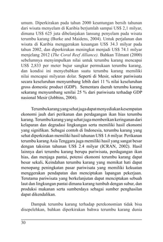 30
umum. Diperkirakan pada tahun 2000 keuntungan bersih tahunan
dari wisata menyelam di Karibia berjumlah sampai US$ 2,1 milyar,
dimana US$ 625 juta dibelanjakan lansung penyelam pada wisata
terumbu karang (Burke and Maidens, 2004). Untuk perjalanan dan
wisata di Karibia menggerakan keuangan US$ 34.3 milyar pada
tahun 2002, dan diperkirakan meningkat menjadi US$ 74.1 milyar
menjelang 2012 (The Coral Reef Alliance). Bahkan Tilmant (2000)
sebelumnya menyimpulkan nilai untuk terumbu karang mencapai
US$ 2,833 per meter bujur sangkar permukaan terumbu karang,
dan kondisi ini menyebabkan suatu terumbu karang memiliki
nilai mencapai milyaran dolar. Seperti di Mesir, sektor pariwisata
secara keseluruhan menyumbang lebih dari 11 % nilai keseluruhan
gross domestic product (GDP). Sementara daerah terumbu karang
sekarang menyumbang senilai 25 % dari pariwisata terhadap GDP
nasional Mesir (Jobbins, 2004).
Terumbukarangyangsehatjugadapatmenyediakankesempatan
ekonomi jauh dari perikanan dan perdagangan ikan hias terumbu
karang.Terumbukarangyangsehatjugamemberikankeringanandari
kelaparan dan degradasi lingkungan serta memiliki hasil ekonomi
yang signifikan. Sebagai contoh di Indonesia, terumbu karang yang
sehat diperkirakan memiliki hasil tahunan US$ 1.6 milyar. Perikanan
terumbu karangAsia Tenggara juga memiliki hasil yang sangat besar
dengan taksiran tahunan US$ 2.4 milyar (ICRAN, 2002). Hasil
lainnya dari terumbu karang berupa pariwisata, perdagangan ikan
hias, dan menjaga pantai, potensi ekonomi terumbu karang dapat
besar sekali. Keindahan terumbu karang yang memikat hati dapat
menopang peningkatan pasar pariwisata yang memiliki kekuatan
menggerakan pendapatan dan menciptakan lapangan pekerjaan.
Terutama pariwisata yang berkelanjutan dapat menciptakan sebuah
laut dan lingkungan pantai dimana karang tumbuh dengan subur, dan
produksi makanan serta sumberdaya sebagai sumber penghasilan
dapat dikendalikan.
Dampak terumbu karang terhadap perekonomian tidak bisa
disepelehkan, bahkan diperkirakan bahwa terumbu karang dunia
 