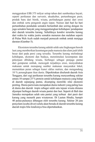 31
menggerakan US$ 375 milyar setiap tahun dari sumberdaya hayati,
seperti perikanan dan survenir, akuakultur, pertambangan pasir,
produk baru dari biotik, wisata, perlindungan pantai dari erosi
dan ombak serta pengaruh angin topan. Namun dari hari ke hari
pertambahan penduduk semakin bertambah dan seiring dengan itu
juga semakin banyak yang menggantungkan kehidupan/ pendapatan
dari daerah terumbu karang. Sebaliknya kondisi terumbu karang
dari waktu ke waktu justru semakin menurun dan malahan seperti
di Pulau Weh Aceh sudah menjadi pemecah ombak untuk menjaga
daratan (Gambar 5).
Ekosistem terumbu karang adalah salah satu lingkungan bawah
laut yang memberikan keuntungan pada manusia dan alam jauh lebih
besar dari pada porsi yang tersedia. Terumbu karang melindungi
kehidupan, ekonomi dan budaya, menstimulasi kesempatan dan
pekerjaan dibidang wisata, berfungsi sebagai penjaga pantai
dari gempuran ombak, mencegah terjadinya erosi, menyediakan
makanan untuk menopang sumber makanan masyarakat lokal,
memainkan peran sebagai kunci siklus nutrien, dan mengandung
10 % penangkapan ikan dunia. Diperkirakan diseluruh daerah Asia
Tenggara, dari segi perikanan terumbu karang menyumbang sekitar
antara 10 sampai 25 % protein untuk kehidupan manusia yang hidup
di daerah sepanjang pantai, disamping memiliki nilai ekonomi
penting. Dunia pariwisata merupakan dunia industri yang paling luas
di dunia dan daerah tropis sebagai salah satu tujuan wisata dimana
dijumpai berbagai daerah wisata pantai dan laut. Seperti di Bali dan
Jamaika merupakan salah satu pantai yang terbuat dari pasir dari
karang yang menarik para wisatawan. Di Lautan Hindia, hampir
40 pulau-pulaunya dibangun oleh terumbu karang. Sekitar 20 juta
penyelam (scuba diver) selalu akan berada di daerah terumbu karang
daerah tropis bila londisinya bisa dipertahankan.
 