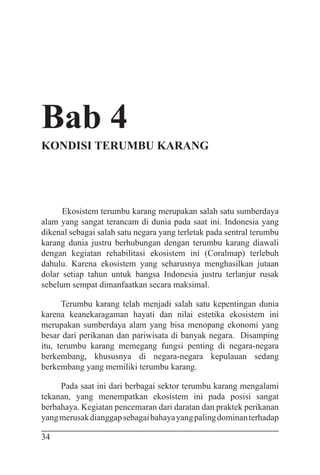 34
Bab 4
KONDISI TERUMBU KARANG
Ekosistem terumbu karang merupakan salah satu sumberdaya
alam yang sangat terancam di dunia pada saat ini. Indonesia yang
dikenal sebagai salah satu negara yang terletak pada sentral terumbu
karang dunia justru berhubungan dengan terumbu karang diawali
dengan kegiatan rehabilitasi ekosistem ini (Coralmap) terlebuh
dahulu. Karena ekosistem yang seharusnya menghasilkan jutaan
dolar setiap tahun untuk bangsa Indonesia justru terlanjur rusak
sebelum sempat dimanfaatkan secara maksimal.
Terumbu karang telah menjadi salah satu kepentingan dunia
karena keanekaragaman hayati dan nilai estetika ekosistem ini
merupakan sumberdaya alam yang bisa menopang ekonomi yang
besar dari perikanan dan pariwisata di banyak negara. Disamping
itu, terumbu karang memegang fungsi penting di negara-negara
berkembang, khususnya di negara-negara kepulauan sedang
berkembang yang memiliki terumbu karang.
Pada saat ini dari berbagai sektor terumbu karang mengalami
tekanan, yang menempatkan ekosistem ini pada posisi sangat
berbahaya. Kegiatan pencemaran dari daratan dan praktek perikanan
yangmerusakdianggapsebagaibahayayangpalingdominanterhadap
 