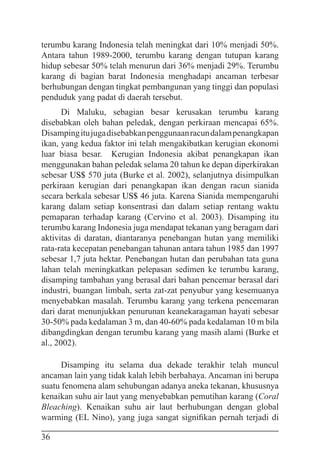 36
terumbu karang Indonesia telah meningkat dari 10% menjadi 50%.
Antara tahun 1989-2000, terumbu karang dengan tutupan karang
hidup sebesar 50% telah menurun dari 36% menjadi 29%. Terumbu
karang di bagian barat Indonesia menghadapi ancaman terbesar
berhubungan dengan tingkat pembangunan yang tinggi dan populasi
penduduk yang padat di daerah tersebut.
Di Maluku, sebagian besar kerusakan terumbu karang
disebabkan oleh bahan peledak, dengan perkiraan mencapai 65%.
Disampingitujugadisebabkanpenggunaanracundalampenangkapan
ikan, yang kedua faktor ini telah mengakibatkan kerugian ekonomi
luar biasa besar. Kerugian Indonesia akibat penangkapan ikan
menggunakan bahan peledak selama 20 tahun ke depan diperkirakan
sebesar US$ 570 juta (Burke et al. 2002), selanjutnya disimpulkan
perkiraan kerugian dari penangkapan ikan dengan racun sianida
secara berkala sebesar US$ 46 juta. Karena Sianida mempengaruhi
karang dalam setiap konsentrasi dan dalam setiap rentang waktu
pemaparan terhadap karang (Cervino et al. 2003). Disamping itu
terumbu karang Indonesia juga mendapat tekanan yang beragam dari
aktivitas di daratan, diantaranya penebangan hutan yang memiliki
rata-rata kecepatan penebangan tahunan antara tahun 1985 dan 1997
sebesar 1,7 juta hektar. Penebangan hutan dan perubahan tata guna
lahan telah meningkatkan pelepasan sedimen ke terumbu karang,
disamping tambahan yang berasal dari bahan pencemar berasal dari
industri, buangan limbah, serta zat-zat penyubur yang kesemuanya
menyebabkan masalah. Terumbu karang yang terkena pencemaran
dari darat menunjukkan penurunan keanekaragaman hayati sebesar
30-50% pada kedalaman 3 m, dan 40-60% pada kedalaman 10 m bila
dibangdingkan dengan terumbu karang yang masih alami (Burke et
al., 2002).
Disamping itu selama dua dekade terakhir telah muncul
ancaman lain yang tidak kalah lebih berbahaya. Ancaman ini berupa
suatu fenomena alam sehubungan adanya aneka tekanan, khususnya
kenaikan suhu air laut yang menyebabkan pemutihan karang (Coral
Bleaching). Kenaikan suhu air laut berhubungan dengan global
warming (EL Nino), yang juga sangat signifikan pernah terjadi di
 