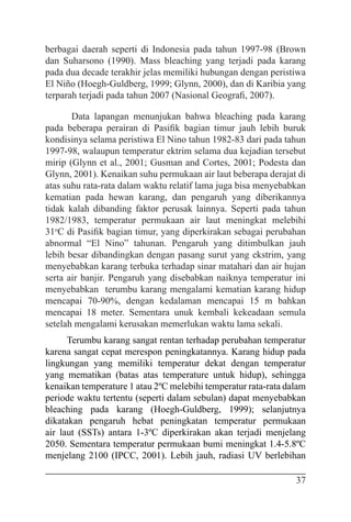 37
berbagai daerah seperti di Indonesia pada tahun 1997-98 (Brown
dan Suharsono (1990). Mass bleaching yang terjadi pada karang
pada dua decade terakhir jelas memiliki hubungan dengan peristiwa
El Niño (Hoegh-Guldberg, 1999; Glynn, 2000), dan di Karibia yang
terparah terjadi pada tahun 2007 (Nasional Geografi, 2007).
Data lapangan menunjukan bahwa bleaching pada karang
pada beberapa perairan di Pasifik bagian timur jauh lebih buruk
kondisinya selama peristiwa El Nino tahun 1982-83 dari pada tahun
1997-98, walaupun temperatur ektrim selama dua kejadian tersebut
mirip (Glynn et al., 2001; Gusman and Cortes, 2001; Podesta dan
Glynn, 2001). Kenaikan suhu permukaan air laut beberapa derajat di
atas suhu rata-rata dalam waktu relatif lama juga bisa menyebabkan
kematian pada hewan karang, dan pengaruh yang diberikannya
tidak kalah dibanding faktor perusak lainnya. Seperti pada tahun
1982/1983, temperatur permukaan air laut meningkat melebihi
31o
C di Pasifik bagian timur, yang diperkirakan sebagai perubahan
abnormal “El Nino” tahunan. Pengaruh yang ditimbulkan jauh
lebih besar dibandingkan dengan pasang surut yang ekstrim, yang
menyebabkan karang terbuka terhadap sinar matahari dan air hujan
serta air banjir. Pengaruh yang disebabkan naiknya temperatur ini
menyebabkan terumbu karang mengalami kematian karang hidup
mencapai 70-90%, dengan kedalaman mencapai 15 m bahkan
mencapai 18 meter. Sementara unuk kembali kekeadaan semula
setelah mengalami kerusakan memerlukan waktu lama sekali.
Terumbu karang sangat rentan terhadap perubahan temperatur
karena sangat cepat merespon peningkatannya. Karang hidup pada
lingkungan yang memiliki temperatur dekat dengan temperatur
yang mematikan (batas atas temperature untuk hidup), sehingga
kenaikan temperature 1 atau 2ºC melebihi temperatur rata-rata dalam
periode waktu tertentu (seperti dalam sebulan) dapat menyebabkan
bleaching pada karang (Hoegh-Guldberg, 1999); selanjutnya
dikatakan pengaruh hebat peningkatan temperatur permukaan
air laut (SSTs) antara 1-3ºC diperkirakan akan terjadi menjelang
2050. Sementara temperatur permukaan bumi meningkat 1.4-5.8ºC
menjelang 2100 (IPCC, 2001). Lebih jauh, radiasi UV berlebihan
 