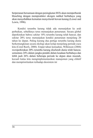 38
berperanan bersamaan dengan peningkatan SSTs akan memperburuk
bleaching dengan memproduksi oksigen radikal berbahaya yang
akan menyebabkan kematian menyeluruh hewan karang (Lesser and
Lewis, 1996).
Kondisi terumbu karang tidak ada menunjukan ke arah
perbaikan, sebaliknya terus menunjukan penurunan. Secara global
diperkirakan bahwa sekitar 10% terumbu karang telah hancur, dan
sekitar 20% terus menunjukan kondisi penurunan menjelang 20
tahun ke depan. Paling kurang dua pertiga terumbu karang dunia
berkemungkinan secara ekologi akan kolap menjelang periode cucu
kita (Coral Reefs, 2000). Empat tahun kemudian, Wilkinson (2004)
memperkirakan 20% terumbu karang diseluruh dunia telah hancur,
sementara 24% dalam jangka pendek dalam keadaan berbahaya dan
lebih jauh 26% dalam beberapa periode ke depan akan musnah,
kecuali kalau kita mengimplementasikan manajemen yang efektif
dan memprioritaskan terhadap ekosistem ini
 