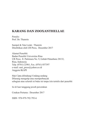 iv
KARANG DAN ZOOXANTHELLAE
Penulis:	
Prof. Dr. Thamrin
Sampul & Tata Letak : Thamrin
Diterbitkan oleh UR Press, Desember 2017
Alamat Penerbit:
Badan Penerbit Universitas Riau
UR Press Jl. Pattimura No. 9, Gobah Pekanbaru 28132,
Riau, Indonesia
Telp. (0761) 22961, Fax. (0761) 857397
e-mail: unri_press@yahoo.co.id
Anggota IKAPI
Hak Cipta dilindungi Undang-undang
Dilarang mengutip atau memperbanyak
sebagian atau seluruh isi buku ini tanpa izin tertulis dari penerbit
Isi di luar tanggung jawab percetakan
Cetakan Pertama : Desember 2017
ISBN 978-979-792-793-6
 