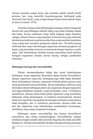 40
formasi terumbu sangat besar, dan terumbu adalah contoh klasik
perairan laut yang memiliki keanekaragaman berlimpah pada
ekosistem laut tropis, yang serupa dengan hutan basah daerah tropis
di darat (Connell, 1978).
Terumbu karang selalu dihubungkan dengan struktur bangunan
bawah laut yang dibangun makluk hidup yang tahan tehadap ombak
dan badai. Secara sederhana tetapi lebih lengkap dapat diartikan
sebagai sebuah formasi yang dijumpai di bawah laut yang terbentuk
darikalsiumkarbonatyangberasaldarihewandantumbuh-tumbuhan
yang cukup kuat menahan gempuran ombak laut. Terumbu karang
terbentuk dari materi dari beragam organisme terutama penghasil zat
kapur yang kemudian menyatu (semenisasi) dengan bantuan coralin
algae. Jadi terbentuknya terumbu karang sepenuhnya hasil aktifitas
beragam organisme dimana hewan karang sebagai pembentuk
utamanya.
Hubungan karang dan zooxanthellae
Dalam mempertahankan hidup dan untuk keberlanjutan
kehidupan setiap organisme ditemukan dalam bentuk bersimbiosis
dengan organisme yang lain, disamping juga tidak dapat dihindari
harus berkompetisi diantara organisme berbeda dalam spesies yang
samaataudiantaraspesiesberbeda. Secarasederhana,simbiosisyang
ditemukan dalam hubungan antara satu organisme dengan organisme
lain dapat dibedakan menjadi 3 (tiga) kelompok, yaitu: 1) Simbiosis
mutualisme, dimana kedua belah pihak organisme yang melakukan
hubungan saling diuntungkan; 2) simbiosis komensalisme, dimana
salah satu organisme mengalami keuntungan sementara yang lainnya
tidak dirugikan; dan 3) sismbiosis parasitisme, dimana salah satu
dari dua organisme yang berhubungan mendapatkan keuntungan,
sebaliknya sang inang mengalami kerugian.
Hubungan antara zooxanthellae dan karang bersimbiosis
mutualisme atau saling menguntungkan. Zooxanthellae sebagai
tumbuhan tingkat rendah tidak memiliki flagellae dan tidak memiliki
dinding sel. Jumlah zooxanthellae di dalam jaringan karang mencapai
 