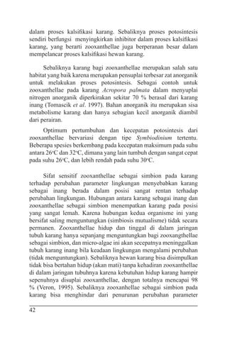 42
dalam proses kalsifikasi karang. Sebaliknya proses potosintesis
sendiri berfungsi menyingkirkan inhibitor dalam proses kalsifikasi
karang, yang berarti zooxanthellae juga berperanan besar dalam
mempelancar proses kalsifikasi hewan karang.
Sebaliknya karang bagi zooxanthellae merupakan salah satu
habitat yang baik karena merupakan pensuplai terbesar zat anorganik
untuk melakukan proses potosintesis. Sebagai contoh untuk
zooxanthellae pada karang Acropora palmata dalam menyuplai
nitrogen anorganik diperkirakan sekitar 70 % berasal dari karang
inang (Tomascik et al. 1997). Bahan anorganik itu merupakan sisa
metabolisme karang dan hanya sebagian kecil anorganik diambil
dari perairan.
Optimum pertumbuhan dan kecepatan potosintesis dari
zooxanthellae bervariasi dengan tipe Symbiodinium tertentu.
Beberapa spesies berkembang pada kecepatan maksimum pada suhu
antara 26o
C dan 32o
C, dimana yang lain tumbuh dengan sangat cepat
pada suhu 26o
C, dan lebih rendah pada suhu 30o
C.
Sifat sensitif zooxanthellae sebagai simbion pada karang
terhadap perubahan parameter lingkungan menyebabkan karang
sebagai inang berada dalam posisi sangat rentan terhadap
perubahan lingkungan. Hubungan antara karang sebagai inang dan
zooxanthellae sebagai simbion menempatkan karang pada posisi
yang sangat lemah. Karena hubungan kedua organisme ini yang
bersifat saling menguntungkan (simbiosis mutualisme) tidak secara
permanen. Zooxanthellae hidup dan tinggal di dalam jaringan
tubuh karang hanya sepanjang menguntungkan bagi zooxangthellae
sebagai simbion, dan micro-algae ini akan secepatnya meninggalkan
tubuh karang inang bila keadaan lingkungan mengalami perubahan
(tidak menguntungkan). Sebaliknya hewan karang bisa disimpulkan
tidak bisa bertahan hidup (akan mati) tanpa kehadiran zooxanthellae
di dalam jaringan tubuhnya karena kebutuhan hidup karang hampir
sepenuhnya disuplai zooxanthellae, dengan totalnya mencapai 98
% (Veron, 1995). Sebaliknya zooxanhellae sebagai simbion pada
karang bisa menghindar dari penurunan perubahan parameter
 