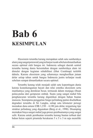 46
Bab 6
KESIMPULAN
Ekosistem terumbu karang merupakan salah satu sumberdaya
alamyangsangatpotensialyangterlanjurrusaksebelumdimanfaatkan
secara optimal oleh bangsa ini. Indonesia sebagai daerah sentral
terumbu karang dunia bersentuhan dengan sumberdaya alam ini
dimulai dengan kegiatan rehabilitasi (lihat Coralmap) terlebih
dahulu. Karena ekosistem yang seharusnya menghasilkan jutaan
dolar setiap tahun untuk bangsa Indonesia justru terlanjur rusak
sebelum sempat dimanfaatkan secara optimal.
Terumbu karang telah menjadi salah satu kepentingan dunia
karena keanekaragaman hayati dan nilai estetika ekosistem serta
manfaatnya yang demikian besar, termasuk dalam menjaga ribuan
pulau-pulau dari gempuran ombak. Suatu yang sangat mahal bila
penghancuran terumbu karang digantikan dengan bahan buatan
manusia. Seumpama penggatian fungsi pelindung pantai disebabkan
degradasi terumbu di Sri Langka, setiap satu kilometer persegi
memakan dana antara US$ 1,230 – 4,180 juta dolar, tergantung tipe
struktur pelindung yang digunakan (Berg et al., 1998). Disamping
memakan biaya sangat mahal juga proses pembuatannya yang sangat
sulit. Karena untuk pembuatan terumbu karang buatan terbuat dari
bahan beton seperti piramida berukuran 5 x 5 x 3 m saja memiliki
 