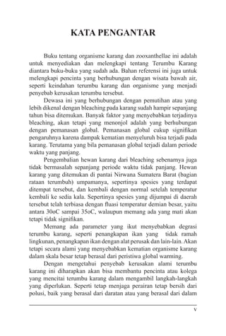 v
KATA PENGANTAR
Buku tentang organisme karang dan zooxanthellae ini adalah
untuk menyediakan dan melengkapi tentang Terumbu Karang
diantara buku-buku yang sudah ada. Bahan referensi ini juga untuk
melengkapi pencinta yang berhubungan dengan wisata bawah air,
seperti keindahan terumbu karang dan organisme yang menjadi
penyebab kerusakan terumbu tersebut.
Dewasa ini yang berhubungan dengan pemutihan atau yang
lebih dikenal dengan bleaching pada karang sudah hampir sepanjang
tahun bisa ditemukan. Banyak faktor yang menyebabkan terjadinya
bleaching, akan tetapi yang menonjol adalah yang berhubungan
dengan pemanasan global. Pemanasan global cukup signifikan
pengaruhnya karena dampak kematian menyeluruh bisa terjadi pada
karang. Terutama yang bila pemanasan global terjadi dalam periode
waktu yang panjang.
Pengembalian hewan karang dari bleaching sebenarnya juga
tidak bermasalah sepanjang periode waktu tidak panjang. Hewan
karang yang ditemukan di pantai Nirwana Sumatera Barat (bagian
rataan terumbuh) umpamanya, sepertinya spesies yang terdapat
ditempat tersebut, dan kembali dengan normal setelah temperatur
kembali ke sedia kala. Sepertinya spesies yang dijumpai di daerah
tersebut telah terbiasa dengan fluasi temperatur demian besar, yaitu
antara 30oC sampai 35oC, walaupun memang ada yang mati akan
tetapi tidak signifikan.
Memang ada parameter yang ikut menyebabkan degrasi
terumbu karang, seperti penangkapan ikan yang tidak ramah
lingkunan, penangkapan ikan dengan alat perusak dan lain-lain.Akan
tetapi secara alami yang menyebabkan kematian organisme karang
dalam skala besar tetap berasal dari peristiwa global warming.
Dengan mengetahui penyebab kerusakan alami terumbu
karang ini diharapkan akan bisa membantu pencinta atau kolega
yang mencitai terumbu karang dalam mengambil langkah-langkah
yang diperlukan. Seperti tetap menjaga perairan tetap bersih dari
polusi, baik yang berasal dari daratan atau yang berasal dari dalam
 