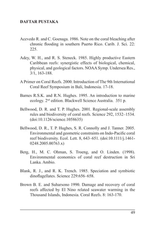 49
DAFTAR PUSTAKA
Acevedo R. and C. Goenaga. 1986. Note on the coral bleaching after
chronic flooding in southern Puerto Rico. Carib. J. Sci. 22:
225.
Adey, W. H., and R. S. Steneck. 1985. Highly productive Eastern
Caribbean reefs: synergistic effects of biological, chemical,
physical, and geological factors. NOAA Symp. Undersea Res.,
3/1, 163-188.
A Primer on Coral Reefs. 2000. Introduction of The 9th International
Coral Reef Symposium in Bali, Indonesia. 17-18.
Barnes R.S.K. and R.N. Hughes. 1995. An introduction to marine
ecology. 2nd
edition. Blackwell Science Australia. 351 p.
Bellwood, D. R. and T. P. Hughes. 2001. Regional-scale assembly
rules and biodiversity of coral reefs. Science 292, 1532–1534.
(doi:10.1126/science.1058635)
Bellwood, D. R., T. P. Hughes, S. R. Connolly and J. Tanner. 2005.
Environmental and geometric constraints on Indo-Pacific coral
reef biodiversity. Ecol. Lett. 8, 643–651. (doi:10.1111/j.1461-
0248.2005.00763.x)
Berg, H., M. C. Ohman, S. Troeng, and O. Linden. (1998).
Environmental economics of coral reef destruction in Sri
Lanka. Ambio.
Blank, R. J., and R. K. Trench. 1985. Speciation and symbiotic
dinoflagellates. Science 229:656–658.
Brown B. E. and Suharsono 1990. Damage and recovery of coral
reefs affected by El Nino related seawater warming in the
Thousand Islands, Indonesia. Coral Reefs. 8: 163-170.
 