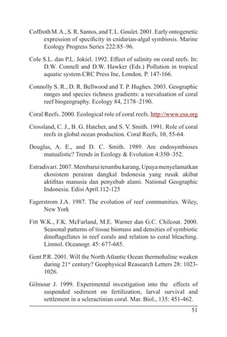 51
CoffrothM.A.,S.R.Santos,andT.L.Goulet.2001.Earlyontogenetic
expression of specificity in cnidarian-algal symbiosis. Marine
Ecology Progress Series 222:85–96.
Cole S.L. dan P.L. Jokiel. 1992. Effect of salinity on coral reefs. In:
D.W. Connell and D.W. Hawker (Eds.) Pollution in tropical
aquatic system.CRC Press Inc, London. P. 147-166.
Connolly S. R., D. R. Bellwood and T. P. Hughes. 2003. Geographic
ranges and species richness gradients: a reevaluation of coral
reef biogeography. Ecology 84, 2178–2190.
Coral Reefs. 2000. Ecological role of coral reefs. http://www.esa.org
Crossland, C. J., B. G. Hatcher, and S. V. Smith. 1991. Role of coral
reefs in global ocean production. Coral Reefs, 10, 55-64.
Douglas, A. E., and D. C. Smith. 1989. Are endosymbioses
mutualistic? Trends in Ecology & Evolution 4:350–352.
Estradivari.2007.Membaruiterumbukarang,Upayamenyelamatkan
ekosistem perairan dangkal Indonesia yang rusak akibat
aktifitas manusia dan penyebab alami. National Geographic
Indonesia. Edisi April.112-125
Fagerstrom J.A. 1987. The evolution of reef communities. Wiley,
New York
Fitt W.K., F.K. McFarland, M.E. Warner dan G.C. Chilcoat. 2000.
Seasonal patterns of tissue biomass and densities of symbiotic
dinoflagellates in reef corals and relation to coral bleaching.
Limnol. Oceanogr. 45: 677-685.
Gent P.R. 2001. Will the North Atlantic Ocean thermohaline weaken
during 21st
century? Geophysical Reasearch Letters 28: 1023-
1026.
Gilmour J. 1999. Experimental investigation into the effects of
suspended sediment on fertilization, larval survival and
settlement in a scleractinian coral. Mar. Biol., 135: 451-462.
 