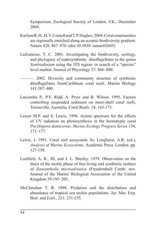 54
Symposium, Zoological Society of London, UK., December
2004.
KarlsonR.H.,H.V.CornellandT.P.Hughes.2004.Coralcommunities
are regionally enriched along an oceanic biodiversity gradient.
Nature 429, 867–870. (doi:10.1038/ nature02685)
LaJeunesse, T. C. 2001. Investigating the biodiversity, ecology,
and phylogeny of endosymbiotic dinoflagellates in the genus
Symbiodinium using the ITS region: in search of a “species”
level marker. Journal of Phycology 37: 866–880.
———. 2002. Diversity and community structure of symbiotic
dinoflagellates fromCaribbean coral reefs. Marine Biology
141:387–400.
Larcombe P., P.V. Ridd, A. Prytz and B. Wilson. 1995. Factors
controlling suspended sediment on inner-shelf coral reefs,
Townsville, Australia. Coral Reefs. 14: 163-171.
Lesser M.P. and S. Lewis, 1996. Action spectrum for the effects
of UV radiation on photosynthesis in the hermatypic coral
Pocillopora damicornis. Marine Ecology Progress Series 134,
171–177.
Lewis, J. 1991. Coral reef ecosystem. In: Longhurst, A.R. (ed.),
Analysis of Marine Ecosystems. Academic Press, London. pp.
127-158.
Loeblich, A. R., III, and J. L. Sherley. 1979. Observation on the
theca of the motile phase of free-living and symbiotic isolates
of Zooxanthella microadriatica (Freudenthal) Comb. nov.
Journal of the Marine Biological Association of the United
Kingdom 59:195–205.
McClanahan T. R. 1998. Predation and the distribution and
abundance of tropical sea urchin populations. Jur. Mar. Exp.
Biol. and Ecol., 221: 231-255.
 