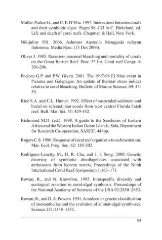 55
Muller-Parker G., and C. F. D’Elia. 1997. Interactions between corals
and their symbiotic algae. Pages 96–133 in C. Birkeland, ed.
Life and death of coral reefs. Chapman & Hall, New York.
Nikijuluw P.H. 2006. Ashmore Australia Menggoda nelayan
Indonesia. Media Riau. (13 Des 2006).
Oliver J. 1985. Recurrent seasonal bleaching and mortality of corals
on the Great Barrier Reef. Proc. 5th
Int. Coral reef Congr. 4:
201-206.
Podesta G.P. and P.W. Glynn. 2001. The 1997-98 El Nino event in
Panama and Galapagos: An update of thermal stress indices
relative to coral bleaching. Bulletin of Marine Science. 69: 43-
59.
Rice S.A. and C.L. Hunter. 1992. Effect of suspended sediment and
burial on scleractinian corals from west central Florida Fatch
reef. Bull. Mar. Sci. 51: 429-442.
Richmond M.D. (ed.). 1998. A guide to the Seashores of Eastern
Africa and the Western Indian Ocean Islands. Sida, Department
for Research Co-operation, SAREC. 448pp.
Rogers C.S. 1990. Response of coral reef organisms to sedimentation.
Mar. Ecol. Prog. Ser., 62: 185-202.
Rodriguez-Lanetty, M., H. R. Cha, and J. I. Song. 2000. Genetic
diversity of symbiotic dinoflagellates associated with
anthozoans from Korean waters. Proceedings of the Ninth
International Coral Reef Symposium 1:163–171.
Rowan, R., and N. Knowlton. 1995. Intraspecific diversity and
ecological zonation in coral-algal symbiosis. Proceedings of
the National Academy of Sciences of the USA 92:2850–2853.
Rowan,R.,andD.A.Powers.1991.Amoleculargeneticclassification
of zooxanthellae and the evolution of animal-algal symbioses.
Science 251:1348–1351.
 