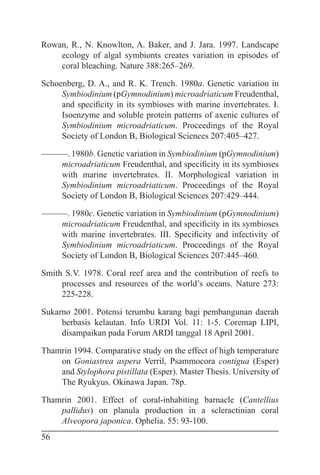 56
Rowan, R., N. Knowlton, A. Baker, and J. Jara. 1997. Landscape
ecology of algal symbionts creates variation in episodes of
coral bleaching. Nature 388:265–269.
Schoenberg, D. A., and R. K. Trench. 1980a. Genetic variation in
Symbiodinium (pGymnodinium) microadriaticum Freudenthal,
and specificity in its symbioses with marine invertebrates. I.
Isoenzyme and soluble protein patterns of axenic cultures of
Symbiodinium microadriaticum. Proceedings of the Royal
Society of London B, Biological Sciences 207:405–427.
———. 1980b. Genetic variation in Symbiodinium (pGymnodinium)
microadriaticum Freudenthal, and specificity in its symbioses
with marine invertebrates. II. Morphological variation in
Symbiodinium microadriaticum. Proceedings of the Royal
Society of London B, Biological Sciences 207:429–444.
———. 1980c. Genetic variation in Symbiodinium (pGymnodinium)
microadriaticum Freudenthal, and specificity in its symbioses
with marine invertebrates. III. Specificity and infectivity of
Symbiodinium microadriaticum. Proceedings of the Royal
Society of London B, Biological Sciences 207:445–460.
Smith S.V. 1978. Coral reef area and the contribution of reefs to
processes and resources of the world’s oceans. Nature 273:
225-228.
Sukarno 2001. Potensi terumbu karang bagi pembangunan daerah
berbasis kelautan. Info URDI Vol. 11: 1-5. Coremap LIPI,
disampaikan pada Forum ARDI tanggal 18 April 2001.
Thamrin 1994. Comparative study on the effect of high temperature
on Goniastrea aspera Verril, Psammocora contigua (Esper)
and Stylophora pistillata (Esper). Master Thesis. University of
The Ryukyus. Okinawa Japan. 78p.
Thamrin 2001. Effect of coral-inhabiting barnacle (Cantellius
pallidus) on planula production in a scleractinian coral
Alveopora japonica. Ophelia. 55: 93-100.
 
