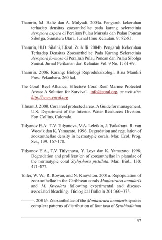 57
Thamrin, M. Hafiz dan A. Mulyadi. 2004a. Pengaruh kekeruhan
terhadap densitas zooxanthellae pada karang scleractinia
Acropora aspera di Perairan Pulau Mursala dan Pulau Poncan
Sibolga, Sumatera Utara. Jurnal Ilmu Kelautan. 9: 82-85.
Thamrin, H.D. Silalhi, Elizal, Zulkifli. 2004b. Pengaruh Kekeruhan
Terhadap Densitas Zooxanthellae Pada Karang Scleractinia
Acropora formosa di Perairan Pulau Poncan dan Pulau Sibolga
Sumut. Jurnal Perikanan dan Kelautan Vol. 9 No. 1: 61-69.
Thamrin. 2006. Karang: Biologi Reproduksikologi. Bina Mandiri
Pres. Pekanbaru. 260 hal.
The Coral Reef Alliance, Effective Coral Reef Marine Protected
Areas: A Solution for Survival. info@coral.org, or web site:
http://www.coral.org
Tilmant J. 2000. Coral reef protected areas:AGuide for management.
U.S. Department of the Interior. Water Resources Division.
Fort Collins, Colorado.
Titlyanov E.A., T.V. Titlyanova, V.A. Leletkin, J. Tsukahara, R. van
Woesik dan K. Yamazato. 1996. Degradation and regulation of
zooxanthellae density in hermatypic corals. Mar. Ecol. Prog.
Ser., 139: 167-178.
Titlyanov E.A., T.V. Titlyanova, Y. Loya dan K. Yamazato. 1998.
Degradation and proliferation of zooxanthellae in planulae of
the hermatypic coral Stylophora pistillata. Mar. Biol., 130:
471-477.
Toller, W. W., R. Rowan, and N. Knowlton. 2001a. Repopulation of
zooxanthellae in the Caribbean corals Montastraea annularis
and M. faveolata following experimental and disease-
associated bleaching. Biological Bulletin 201:360–373.
———. 2001b. Zooxanthellae of the Montastraea annularis species
complex: patterns of distribution of four taxa of Symbiodinium
 