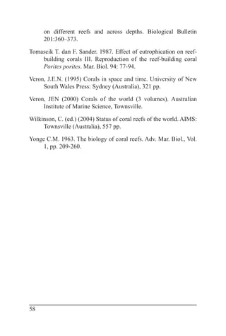 58
on different reefs and across depths. Biological Bulletin
201:360–373.
Tomascik T. dan F. Sander. 1987. Effect of eutrophication on reef-
building corals III. Reproduction of the reef-building coral
Porites porites. Mar. Biol. 94: 77-94.
Veron, J.E.N. (1995) Corals in space and time. University of New
South Wales Press: Sydney (Australia), 321 pp.
Veron, JEN (2000) Corals of the world (3 volumes). Australian
Institute of Marine Science, Townsville.
Wilkinson, C. (ed.) (2004) Status of coral reefs of the world. AIMS:
Townsville (Australia), 557 pp.
Yonge C.M. 1963. The biology of coral reefs. Adv. Mar. Biol., Vol.
1, pp. 209-260.
 