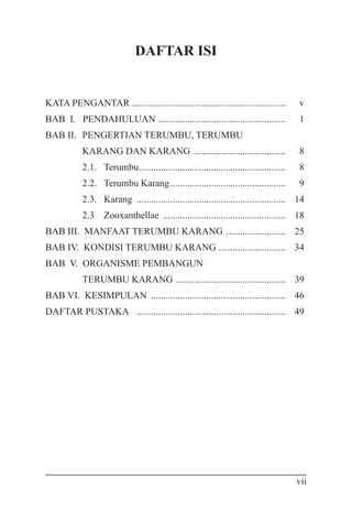 vii
DAFTAR ISI
KATA PENGANTAR ................................................................	 v
BAB I. PENDAHULUAN ......................................................	 1
BAB II. 	PENGERTIAN TERUMBU, TERUMBU
	 KARANG DAN KARANG .......................................	8
	 2.1. 	Terumbu..............................................................	 8
	 2.2.	 Terumbu Karang.................................................	9
	 2.3. 	Karang ...............................................................	14
	 2.3 	 Zooxanthellae ....................................................	 18
BAB III. MANFAAT TERUMBU KARANG ..........................	25
BAB IV. KONDISI TERUMBU KARANG .............................	 34
BAB V. ORGANISME PEMBANGUN
	 TERUMBU KARANG ..............................................	 39
BAB VI. KESIMPULAN .........................................................	 46
DAFTAR PUSTAKA ...............................................................	 49
 