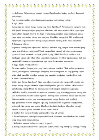 10
berubah-ubah. Pada dasarnya masalah ekonomi berada dalam lingkup produksi, konsumsi,
dan distribusi.
Ada beberapa masalah pokok dalam perekonomian, yaitu sebagai berikut.
1. Apa (What)
Barang apa dan jumlah berapa barang yang harus diproduksi? Perusahaan ini mengacu pada
jenis jumlah barang serta jasa yang harus dihasilkan oleh suatu perekonomian. Agar dapat
memecahkan masalah tersebut produsen swasta atau pemerintah harus melakukan analisis
pasar untuk menentukan barang atau jasa yang dibutuhkan masyarakat. Hal tersebut untuk
memperoleh kepastian bahwa barang dan jasa tersebut memang betul-betul dibutuhkan.
2. Bagaimana (How)
Bagaimana barang harus diproduksi? Produksi dilakukan siap, dengan faktor produksi yang
mana serta tekniknya seperti apa? Untuk memecahkan masalah ini pihak swasta maupun
pemerintah harus menentukan teknik produksi yang efektif dan efisien, selain itu ada
pembagian secara jelas pihak-pihak yang akan melakukan produksi. Input produksi baik cara
memperoleh maupun menggunakannya juga harus direncanakan secara tepat.
3. Siapa Pelaku Produksi (Who)
Di zaman modern, banyak pihak yang bisa melakukan produksi. Pihak itu bisa pemerintah,
swasta, atau koperasi. Pertimbangan mengenai pelaku merupakan hal yang penting karena
setiap pihak memiliki kelebihan tertentu yang mungkin melakukan produksi lebih baik.
4. Untuk Siapa (For Whom)
Untuk siapa barang diproduksi? Siapa yang akan menikmati dan memperoleh manfaat dari
adanya barang dan jasa diseluruh negeri atau bagaimana produksi nasional didistribusikan
kepada setiap orang? Dalam hal ini produsen swasta ataupun pemerintah juga harus
melakukan analisis pasar untuk menentukan konsumen yang akan menggunakan barang atau
jasa. Perencanaan produksi dalam organisasi memang harus ditentukan secara tepat terutama
dalam menentukan pihak yang akan menggunakan barang dan jasa hasil produksi.
Tiga perusahaan ekonomi mengenai apa yang akan dihasilkan, bagaimana menghasilkan,
serta untuk siap barang atau jasa itu dihasilkan dan didistribusikan, tidak akan menjadi
masalah ekonomi apabila terpenuhi hal-hal seperti berikut.
a. Sumber daya ekonomi tersedia dalam jumlah yang tak terbatas.
b. Setiap barang dan jasa dapat dengan mudah untuk dihasilkan dan didistribusikan kepada
setiap orang yang memerlukannya.
c. Kebutuhan manusia sudah sepenuhnya terpenuhi.
d. Barang dan jasa sudah berhasil diproduksi dalam jumlah yang melimpah, sehingga barang
 