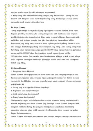 11
dan jasa tersebut dapat diperoleh dimanapun secara mudah.
e. Setiap orang telah mendapatkan barang dan jasa yang dibutuhkannya. Barang dan jasa
tersebut telah dibagikan secara merata kepada setiap orang dari keluarga-keluarga dalam
masyarakat untuk jangka waktu cukup lama.
D. Biaya Peluang
Tenaga kerja sebagai faktor produksi yang dapat digunakan secara alternatif dalam suatu
kegiatan produksi, maksudnya jika seornag tenaga kerja telah melakukan suatu kegiatan
produksi tertentu maka tenaga tersebut dalam waktu bersama kehilangan kesempatan untuk
melakukan jenis kegiatan produksi yang lain. Yang dimaksud biaya peluang adalah
kesempatan yang hilang untuk melakukan suatu kegiatan produksi peluang ditentukan oleh
nilai tertinggi dari beberapa peluang atau kesempatan yang hilang. Anto seorang tenaga kerja
berpeluang untuk menjadi sales dengan gaji Rp 700.000/bulan, menjadi karyawan perusahaan
dengan gaji Rp 800.000/bulan, dan berpeluang menjadi satpam dengan gaji Rp
900.000/bulan, apabila Anto memilih untuk berwiraswasta sehingga ia tidak bekerja sebagai
sales, karyawan, dan satpam maka biaya peluangnya adalah Rp 900.000 yaitu kesempatan
terbaik yang hilang.
E. Sistem Ekonomi
1. Pengertian Sistem Ekonomi
Sistem ekonomi adalah perpaduan dari aturan-aturan atau cara-cara yang merupakan satu
kesatuan dan digunakan untuk mencapai tujuan dalam perekonomian lain. Sistem ekonomi
yang dipilih dan dilakukan oleh suatu negara bertujuan untuk menjawab beberapa pertanyaan
pokok berikut ini.
a. Barang yang akan diproduksi berapa banyaknya?
b. Bagaimana cara memproduksinya?
c. Untuk siapa barang itu diproduksi?
d. Kapan barang itu diproduksi?
Masing-masing negara berbeda-beda dalam membuat keputusan tentang masalah-masalah
tersebut, tergantung pada sistem ekonomi yang dianutnya. Sistem ekonomi bertujuan untuk
mengatur pertukaran barang dan jasa guna meningkatkan kesejahteraan rakyat yang
merupakan salah satu tujuan politik nasional, oleh Karen aitu sistem ekonomi merupakan
bagian dari sistem nasional.
Sistem ekonomi atau sistem perekonomian pada dasarnya mengatur hubungan ekonomi antar
 