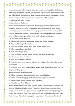 12
manusia dalam masyarakat mengenai bagaimana mereka harus berperilaku dan bertindak
antara yang satu terhadap yang lain serta bagaimana keputusan yang mempengaruhi orang
lain boleh diambil. Sistem ekonomi dianut manusia dan masyarakat. Secara implicit sistem
ekonomi mempunyai hubungan yang erat dengan sistem politik yang ada.
2. Macam-macam Sistem Ekonomi
a. Sistem Ekonomi Tradisional
Sistem ekonomi tradisional adalah sistem ekonomi yang diterapkan oleh masyarakat
tradisional secara turun temurun mengandalkan alam dan tenaga kerja sesuai dengan
keadaannya yang tradisional. Perekonomiannya pun bersifat tradisional, teknik produksi
dipelajari secara turun temurun. Caranya produksi lebih mengandalkan alam dan tenaga
kerja. Hasil produksinya pun terbatas hanya untuk keluarga dan kelompok.
Ciri-ciri sistem ekonomi tradisional
1) Teknik produksi dipelajari secara turun temurun dan bersifat sederhana.
2) Hanya sedikit menggunakan modal
3) Pertukaran dilakukan dengan sistem barter (barang dengan barang)
4) Belum mengenal pembagian kerja
5) Masih terikat dengan tradisi.
6) Tanah merupakan tumpuan kegiatan produksi dan sumber kemakmuran.
Kebaikan sistem ekonomi tradisional
1) Setiap individu menjadi produsen.
2) Pertukaran secara barter umumnya dilandasi oleh kejujuran dan usaha-usahanya tidak
mencari laba.
3) Pertukaran secara barter memungkinkan individu untuk menjalin kekurangan yang erat
dengan individu yang lain.
Kelemahan sistem ekonomi tradisional
1) Sulitnya menetapkan ukuran atau satuan barang yang ditukarkan.
2) Sulitnya mencari orang yang membutuhkan barang yang akan ditukarkan.
3) Kadang-kadang masalah kepuasan sering diabaikan.
b. Sistem Ekonomi Pasar (Liberal)
Sistem ekonomi liberal adalah sistem ekonomi di mana kegiatan produksi, konsumsi, dan
distribusi dilakukan oleh pihak swasta. Pada sistem ekonomi pasar, pemerintah hanya
mengawasi dan melakukan kegiatan ekonomi yang berhubungan dengan penyelenggaraan
negara. Sistem ekonomi pasar sesuai dengan ajaran yang dikemukakan oleh Adam Smith.
Dalam bukunya Adam Smith menganjurkan agar kegiatan ekonomi diserahkan kepada
 