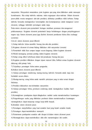 13
masyarakat. Masyarakat menentukan jenis kegiatan apa yang akan dilakukan untuk mencapai
kemakmuran. Jika setiap individu makmur, maka negarapun akan makmur. Dalam ekonomi
pasar pihak swasta menguasai alat-alat produksi, akibatnya pemilikan tidak terbatas. Setiap
individu berusaha meningkatkan keterampilan dan kemampuannya untuk menguasai sector
ekonomi, sehingga timbullah persaingan untuk maju.
Pada sistem ekonomi para pemerintah bertugas membuat peraturan dan mengawasi
pelaksanaannya. Kegiatan ekonomi pemerintah hanya berhubungan dengan penyelenggaraan
negara saja. Sistem ekonomi pasar juga disebut ekonomi pertukaran bebas (free exchange
economy)
Ciri-ciri sistem ekonomi pasar (liberal)
1) Setiap individu bebas memiliki barang dan alat-alat produksi.
2) Kegiatan ekonomi di semua bidang dilakukan oleh masyarakat (swasta)
3) Pemerintah tidak ikut campur tangan secara langsung dalam kegiatan ekonomi.
4) Modal memegang peranan penting dalam kegiatan ekonomi.
5) Setiap orang diberi kebebasan dalam hal pemakaian barang dan jasa.
6) Kegiatan produksi dilakukan dengan tujuan mencari laba, bahkan semua kegiatan ekonomi
didorong oleh prinsip bola.
7) Terjadinya persaingan bebas antara pengusaha.
Kebaikan sistem ekonomi pasar (liberal)
1) Adanya persaingan mendorong masing-masing individu berusaha untuk maju dan
bertindak secara efisien.
2) Masing-masing ornag bebas untuk memilih pekerjaan yang ia sukai sesuai dengan
bakatnya.
3) Produksi didasarkan atas kebutuhan masyarakat.
4) Adanya persaingan bebas, produsen cenderung untuk meningkatkan kualitas hasil
produksi.
5) Kemungkinan pendapatan dapat ditingkatkan melalui usaha memaksimalkan keuntungan.
6) Pengembangan usaha yang dilakukan produsen dalam memaksimalkan keuntungan
memungkinkan dapat menyerap tenaga kerja lebih banyak.
Kelemahan sistem ekonomi pasar.
1) Persaingan menyebabkan yang kuat semakin kuat yang lemah semakin lemah.
2) Persaingan dapat menimbulkan monopoli.
3) Pemerataan pendapatan semakin sulit dicapai di dalam sistem ekonomi pasar.
4) Memungkinkan dapat menimbulkan sifat-sifat mementingkan diri sendiri.
 