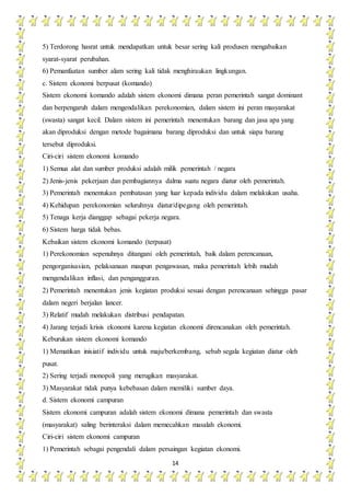 14
5) Terdorong hasrat untuk mendapatkan untuk besar sering kali produsen mengabaikan
syarat-syarat perubahan.
6) Pemanfaatan sumber alam sering kali tidak menghiraukan lingkungan.
c. Sistem ekonomi berpusat (komando)
Sistem ekonomi komando adalah sistem ekonomi dimana peran pemerintah sangat dominant
dan berpengaruh dalam mengendalikan perekonomian, dalam sistem ini peran masyarakat
(swasta) sangat kecil. Dalam sistem ini pemerintah menentukan barang dan jasa apa yang
akan diproduksi dengan metode bagaimana barang diproduksi dan untuk siapa barang
tersebut diproduksi.
Ciri-ciri sistem ekonomi komando
1) Semua alat dan sumber produksi adalah milik pemerintah / negara
2) Jenis-jenis pekerjaan dan pembagiannya dalma suatu negara diatur oleh pemerintah.
3) Pemerintah menentukan pembatasan yang luar kepada individu dalam melakukan usaha.
4) Kehidupan perekonomian seluruhnya diatur/dipegang oleh pemerintah.
5) Tenaga kerja dianggap sebagai pekerja negara.
6) Sistem harga tidak bebas.
Kebaikan sistem ekonomi komando (terpusat)
1) Perekonomian sepenuhnya ditangani oleh pemerintah, baik dalam perencanaan,
pengorganisasian, pelaksanaan maupun pengawasan, maka pemerintah lebih mudah
mengendalikan inflasi, dan pengangguran.
2) Pemerintah menentukan jenis kegiatan produksi sesuai dengan perencanaan sehingga pasar
dalam negeri berjalan lancer.
3) Relatif mudah melakukan distribusi pendapatan.
4) Jarang terjadi krisis ekonomi karena kegiatan ekonomi direncanakan oleh pemerintah.
Keburukan sistem ekonomi komando
1) Mematikan inisiatif individu untuk maju/berkembang, sebab segala kegiatan diatur oleh
pusat.
2) Sering terjadi monopoli yang merugikan masyarakat.
3) Masyarakat tidak punya kebebasan dalam memiliki sumber daya.
d. Sistem ekonomi campuran
Sistem ekonomi campuran adalah sistem ekonomi dimana pemerintah dan swasta
(masyarakat) saling berinteraksi dalam memecahkan masalah ekonomi.
Ciri-ciri sistem ekonomi campuran
1) Pemerintah sebagai pengendali dalam persaingan kegiatan ekonomi.
 