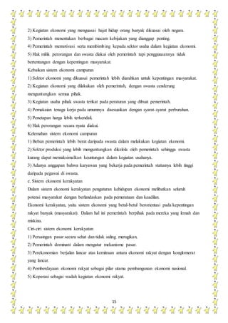 15
2) Kegiatan ekonomi yang menguasai hajat hidup orang banyak dikuasai oleh negara.
3) Pemerintah menentukan berbagai macam kebijakan yang dianggap penting.
4) Pemerintah memotivasi serta membimbing kepada sektor usaha dalam kegiatan ekonomi.
5) Hak milik perorangan dan swasta diakui oleh pemerintah tapi penggunaannya tidak
bertentangan dengan kepentingan masyarakat.
Kebaikan sistem ekonomi campuran
1) Sektor ekonomi yang dikuasai pemerintah lebih diarahkan untuk kepentingan masyarakat.
2) Kegiatan ekonomi yang dilakukan oleh pemerintah, dengan swasta cenderung
menguntungkan semua pihak.
3) Kegiatan usaha pihak swasta terikat pada peraturan yang dibuat pemerintah.
4) Pemakaian tenaga kerja pada umumnya disesuaikan dengan syarat-syarat perburuhan.
5) Penetapan harga lebih terkendali.
6) Hak perorangan secara nyata diakui.
Kelemahan sistem ekonomi campuran
1) Beban pemerintah lebih berat daripada swasta dalam melakukan kegiatan ekonomi.
2) Sektor produksi yang lebih menguntungkan dikelola oleh pemerintah sehingga swasta
kurang dapat memaksimalkan keuntungan dalam kegiatan usahanya.
3) Adanya anggapan bahwa karyawan yang bekerja pada pemerintah statusnya lebih tinggi
daripada pegawai di swasta.
e. Sistem ekonomi kerakyatan
Dalam sistem ekonomi kerakyatan pengaturan kehidupan ekonomi melibatkan seluruh
potensi masyarakat dengan berlandaskan pada pemerataan dan keadilan.
Ekonomi kerakyatan, yaitu sistem ekonomi yang betul-betul berorientasi pada kepentingan
rakyat banyak (masyarakat). Dalam hal ini pemerintah berpihak pada mereka yang lemah dan
miskina.
Ciri-ciri sistem ekonomi kerakyatan
1) Persaingan pasar secara sehat dan tidak saling merugikan.
2) Pemerintah dominant dalam mengatur mekanisme pasar.
3) Perekonomian berjalan lancar atas kemitraan antara ekonomi rakyat dengan konglomerat
yang lancar.
4) Pemberdayaan ekonomi rakyat sebagai pilar utama pembangunan ekonomi nasional.
5) Koperasi sebagai wadah kegiatan ekonomi rakyat.
 