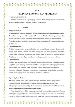 16
BAB 2
KEGIATAN EKONOMI DAN PELAKUNYA
A. KEGIATAN EKONOMI
Kegiatan ekonomi adalah kegiatan yang dilakukan dalam bidang ekonomi. Secara umum,
kegiatan ekonomi meliputi produksi, distribusi dan konsumsi.
1. Produksi
a. Pengertian produksi
Produksi adalah kegiatan menambah faedah (kegunaan) suatu benda atau menciptakan
benda baru sehingga lebih bermanfaat dalam memenuhi kebutuhan. Kegiatan menambah
faedah suatu benda dengan mengubah sifat dan bentuknya dinamakan produksi barang.
Sedangkan kegiatan menambah faedah suatu benda tanpa mengubah bentuknya dinamakan
produksi jasa.
Ø Produksi Barang
Produksi barang selanjutnya dapat dibedakan atas produksi barang konsumsi dan produksi
barang modal. Barang konsumsi merupakan barang yang siap untuk dikonsumsi, sedangkan
barang modal merupakan barang yang dipergunakan untuk menghasilkan barang berikutnya.
Jadi, barnag modal tidal dapat digunakan secara langsung untuk memenuhi kebutuhan.
Ø Produksi jasa
Produksi jasa dapat dibedakan atas jasa yang langsung dapat memenuhi kebutuhan dan jasa
yang tidak secara langsung memenuhi kebutuhan. Film, perawatan dokter, pengajaran dari
seorang guru, atau pagelaran musik merupakan contoh produksi jasa yang langsung
memenuhi kebutuhan. Sedangkan pengangkutan, pergudangan, dan perbankan merupakan
contoh produksi yang secara tidak langsung memenuhi kebutuhan.
b. Tujuan Kegiatan Produksi
Kita dapat melihat bahwa tanpa kegiatan produksi, kebutuhan manusia yang banyak
ragamnya itu tidak dapat dipenuhi. Kemajuan dalam hal melakukan produksi ada
hubungannya dnegan standar hidup. Jadi secara umum tujuan produksi adalah memenuhi
kebutuhan manusia untuk mencapai kemakmuran.
Perlu diketahui bahwa dalam kegiatan produksi ada beberapa pihak yang terkait. Pertama
adalah pihak yang menghasilkan atau memproduksi barang dan jasa yang kita sebut sebagai
produsen. Sedangkan pihak yang kedua adalah pihak yang mengkonsumsi barang dan jasa
 