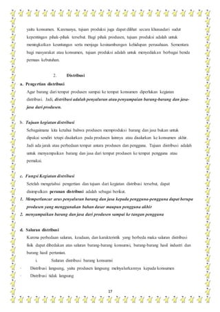 17
yaitu konsumen. Karenanya, tujuan produksi juga dapat dilihat secara khususdari sudut
kepentingan pihak-pihak tersebut. Bagi pihak produsen, tujuan produksi adalah untuk
meningkatkan keuntungan serta menjaga kesinambungan kehidupan perusahaan. Sementara
bagi masyarakat atau konsumen, tujuan produksi adalah untuk menyediakan berbagai benda
pemuas kebutuhan.
2. Distribusi
a. Pengertian distribusi
Agar barang dari tempat produsen sampai ke tempat konsumen diperlukan kegiatan
distribusi. Jadi, distribusi adalah penyaluran atau penyampaian barang-barang dan jasa-
jasa dari produsen.
b. Tujuan kegiatan distribusi
Sebagaimana kita ketahui bahwa produsen memproduksi barang dan jasa bukan untuk
dipakai sendiri tetapi disalurkan pada produsen lainnya atau disalurkan ke konsumen akhir.
Jadi ada jarak atau perbedaan tempat antara produsen dan pengguna. Tujuan distribusi adalah
untuk menyampaikan barang dan jasa dari tempat produsen ke tempat pengguna atau
pemakai.
c. Fungsi Kegiatan distribusi
Setelah mengetahui pengertian dan tujuan dari kegiatan distribusi tersebut, dapat
disimpulkan peranan distribusi adalah sebagai berikut.
1. Memperlancar arus penyaluran barang dan jasa kepada pengguna-pengguna dapat berupa
produsen yang menggunakan bahan dasar maupun pengguna akhir
2. menyampaikan barang dan jasa dari produsen sampai ke tangan pengguna
d. Saluran distribusi
Karena perbedaan saluran, keadaan, dan karakteristik yang berbeda maka saluran distribusi
fisik dapat dibedakan atas saluran barang-barang konsumsi, barang-barang hasil industri dan
barang hasil pertanian.
i. Saluran distribusi barang konsumsi
· Distribusi langsung, yaitu produsen langsung melnyalurkannya kepada konsumen
· Distribusi tidak langsung
 