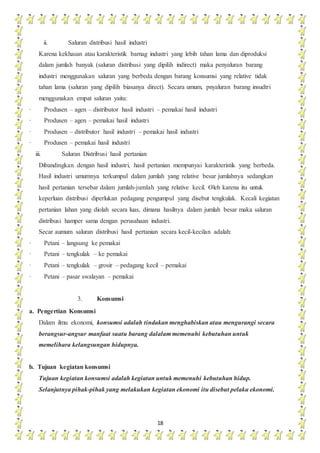 18
ii. Saluran distribusi hasil industri
Karena kekhasan atau karakteristik barnag industri yang lebih tahan lama dan diproduksi
dalam jumlah banyak (saluran distribusi yang dipilih indirect) maka penyaluran barang
industri menggunakan saluran yang berbeda dengan barang konsumsi yang relative tidak
tahan lama (saluran yang dipilih biasanya direct). Secara umum, pnyaluran barang insudtri
menggunakan empat saluran yaitu:
· Produsen – agen – distributor hasil industri – pemakai hasil industri
· Produsen – agen – pemakai hasil industri
· Produsen – distributor hasil industri – pemakai hasil industri
· Produsen – pemakai hasil industri
iii. Saluran Distribusi hasil pertanian
Dibandingkan dengan hasil industri, hasil pertanian mempunyai karakteristik yang berbeda.
Hasil industri umumnya terkumpul dalam jumlah yang relative besar jumlahnya sedangkan
hasil pertanian tersebar dalam jumlah-jumlah yang relative kecil. Oleh karena itu untuk
keperluan distribusi diperlukan pedagang pengumpul yang disebut tengkulak. Kecali kegiatan
pertanian lahan yang diolah secara luas, dimana hasilnya dalam jumlah besar maka saluran
distribusi hamper sama dengan perusahaan industri.
Secar aumum saluran distribusi hasil pertanian secara kecil-kecilan adalah:
· Petani – langsung ke pemakai
· Petani – tengkulak – ke pemakai
· Petani – tengkulak – grosir – pedagang kecil – pemakai
· Petani – pasar swalayan – pemakai
3. Konsumsi
a. Pengertian Konsumsi
Dalam ilmu ekonomi, konsumsi adalah tindakan menghabiskan atau mengurangi secara
berangsur-angsur manfaat suatu barang dalalam memenuhi kebutuhan untuk
memelihara kelangsungan hidupnya.
b. Tujuan kegiatan konsumsi
Tujuan kegiatan konsumsi adalah kegiatan untuk memenuhi kebutuhan hidup.
Selanjutnya pihak-pihak yang melakukan kegiatan ekonomi itu disebut pelaku ekonomi.
 