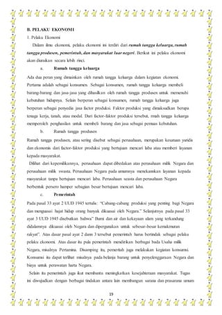 19
B. PELAKU EKONOMI
1. Pelaku Ekonomi
Dalam ilmu ekonomi, pelaku ekonomi ini terdiri dari rumah tangga keluarga, rumah
tangga produsen, pemerintah, dan masyarakat luar negeri. Berikut ini pelaku ekonomi
akan diuraikan secara lebih rinci.
a. Rumah tangga keluarga
Ada dua peran yang dimainkan oleh rumah tangga keluarga dalam kegiatan ekonomi.
Pertama adalah sebagai konsumen. Sebagai konsumen, rumah tangga keluarga membeli
barang-barang dan jasa-jasa yang dihasilkan oleh rumah tangga produsen untuk memenuhi
kebutuhan hidupnya. Selain berperan sebagai konsumen, rumah tangga keluarga juga
berperan sebagai penyedia jasa factor produksi. Faktor produksi yang dimaksudkan berupa
tenaga kerja, tanah, atau modal. Dari factor-faktor produksi tersebut, rmah tangga keluarga
memperoleh penghasilan untuk membeli barang dan jasa sebagai pemuas kebutuhan.
b. Rumah tangga produsen
Rumah tangga produsen, atau sering disebut sebagai perusahaan, merupakan kesatuan yuridis
dan ekonomis dari factor-faktor produksi yang bertujuan mencari laba atau memberi layanan
kepada masyarakat.
Dilihat dari kepemilikannya, perusahaan dapat dibedakan atas perusahaan milik Negara dan
perusahaan milik swasta. Perusahaan Negara pada umumnya menekannkan layanan kepada
masyarakat tanpa bertujuan mencari laba. Perusahaan seasta dan perusahaan Negara
berbentuk persero hamper sebagian besar bertujuan mencari laba.
c. Pemerintah
Pada pasal 33 ayat 2 UUD 1945 tertulis: “Cabang-cabang produksi yang penting bagi Negara
dan menguasai hajat hidup orang banyak dikuasai oleh Negara.” Selanjutnya pada pasal 33
ayat 3 UUD 1945 disebutkan bahwa” Bumi dan air dan kekayaan alam yang terkandung
didalamnya dikuasai oleh Negara dan dipergunakan untuk sebesar-besar kemakmuran
rakyat”. Atas dasar pasal ayat 2 dann 3 tersebut pemerintah harus bertindak sebagai pelaku
pelaku ekonomi. Atas dasar itu pula pemerintah mendirikan berbagai bada Usaha milik
Negara, misalnya Pertamina. Disamping itu, pemeritah juga melakukan kegiatan konsumsi.
Konsumsi itu dapat terlihat misalnya pada belanja barang untuk penyelenggaraan Negara dan
biaya untuk perawatan harta Negara.
Selain itu pemerintah juga ikut membantu meningkatkan kesejahteraan masyarakat. Tugas
ini diwujudkan dengan berbagai tindakan antara lain membangun sarana dan prasarana umum
 